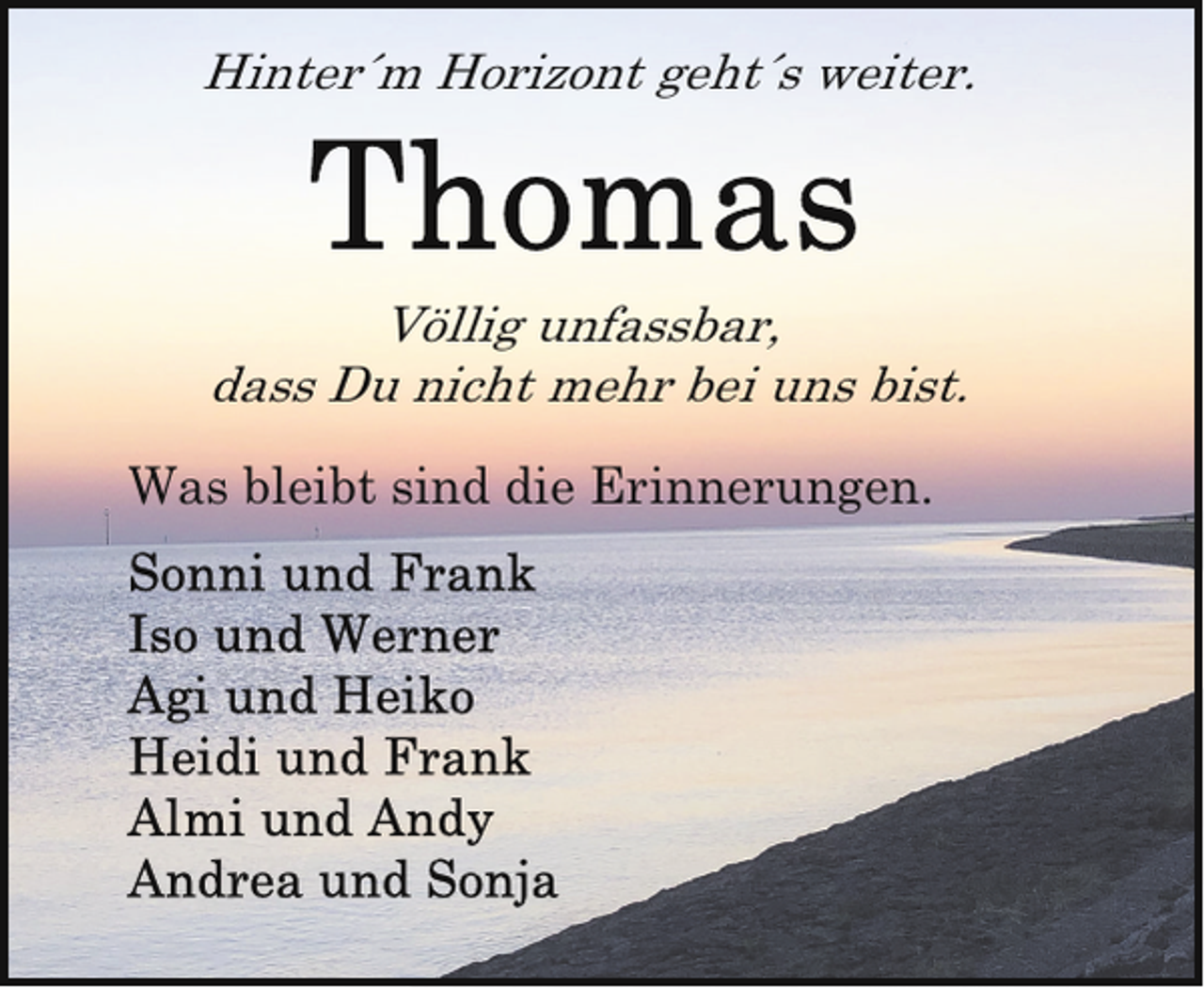 <p>Hinter´m Horizont geht´s weiter.</p><p>Völlig unfassbar,<br />dass Du nicht mehr bei uns bist.</p><p>Was bleibt sind die Erinnerungen.</p>