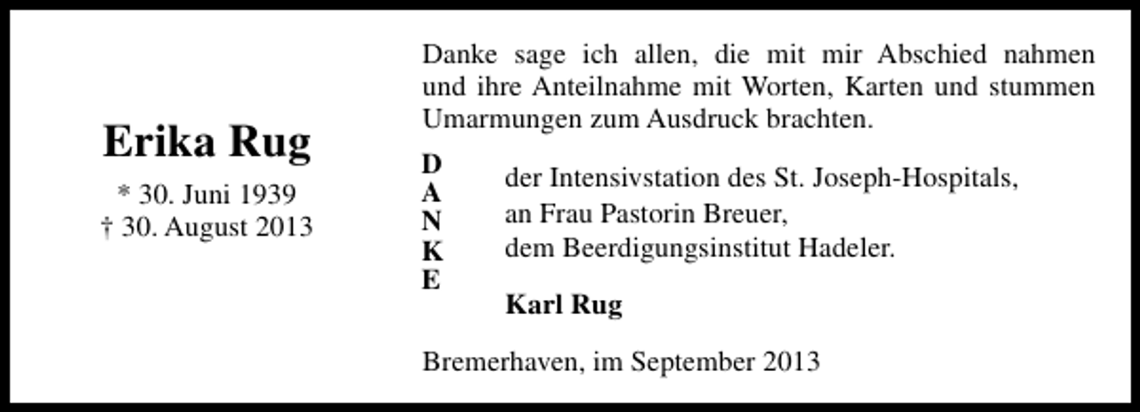 <p>Erika Rug<br />* 30. Juni 1939<br />† 30. August 2013</p><p>Danke sage ich allen, die mit mir Abschied nahmen<br />und ihre Anteilnahme mit Worten, Karten und stummen<br />Umarmungen zum Ausdruck brachten.<br />D<br />A<br />N<br />K<br />E</p><p>der Intensivstation des St. Joseph-Hospitals,<br />an Frau Pastorin Breuer,<br />dem Beerdigungsinstitut Hadeler.<br />Karl Rug</p><p>Bremerhaven, im September 2013</p>