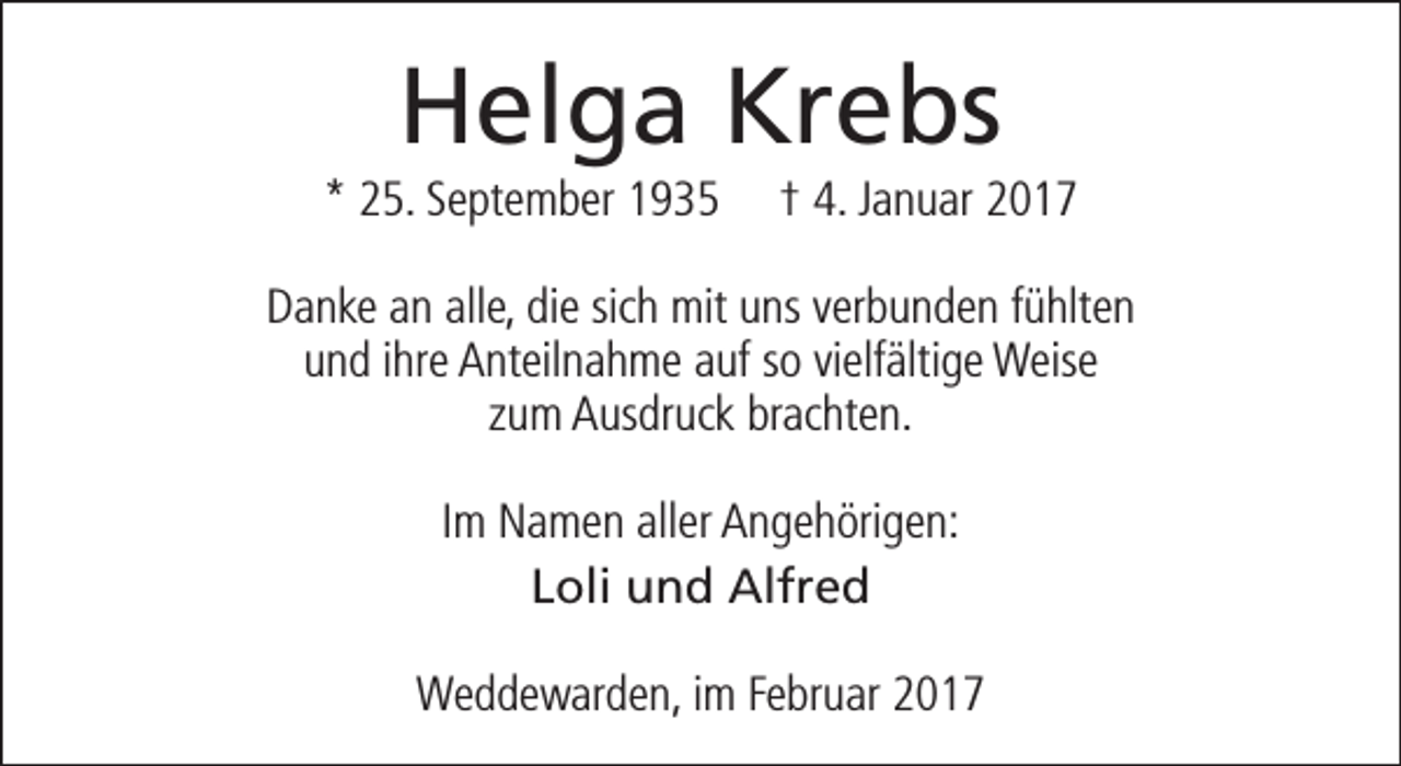 <p>Helga Krebs</p><p>* 25. September 1935</p><p>† 4. Januar 2017</p><p>Danke an alle, die sich mit uns verbunden fühlten<br />und ihre Anteilnahme auf so vielfältige Weise<br />zum Ausdruck brachten.<br />Im Namen aller Angehörigen:<br />Loli und Alfred<br />Weddewarden, im Februar 2017</p>