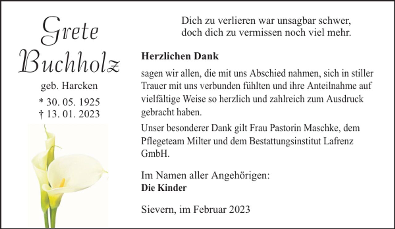 <p>Grete<br />Buchholz<br />geb. Harcken<br />* 30. 05. 1925<br />† 13. 01. 2023</p><p>Dich zu verlieren war unsagbar schwer,<br />doch dich zu vermissen noch viel mehr.<br />Herzlichen Dank<br />sagen wir allen, die mit uns Abschied nahmen, sich in stiller<br />Trauer mit uns verbunden fühlten und ihre Anteilnahme auf<br />vielfältige Weise so herzlich und zahlreich zum Ausdruck<br />gebracht haben.<br />Unser besonderer Dank gilt Frau Pastorin Maschke, dem<br />Pflegeteam Milter und dem Bestattungsinstitut Lafrenz<br />GmbH.<br />Im Namen aller Angehörigen:<br />Die Kinder<br />Sievern, im Februar 2023</p>