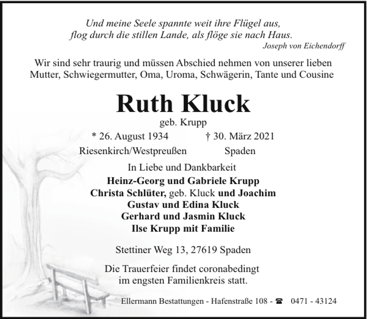 <p>Und meine Seele spannte weit ihre Flügel aus,<br />flog durch die stillen Lande, als flöge sie nach Haus.</p><p>Joseph von Eichendorff</p><p>Wir sind sehr traurig und müssen Abschied nehmen von unserer lieben<br />Mutter, Schwiegermutter, Oma, Uroma, Schwägerin, Tante und Cousine</p><p>Ruth Kluck</p><p>geb. Krupp<br />* 26. August 1934<br />† 30. März 2021<br />Riesenkirch/Westpreußen<br />Spaden<br />In Liebe und Dankbarkeit<br />Heinz-Georg und Gabriele Krupp<br />Christa Schlüter, geb. Kluck und Joachim<br />Gustav und Edina Kluck<br />Gerhard und Jasmin Kluck<br />Ilse Krupp mit Familie<br />Stettiner Weg 13, 27619 Spaden<br />Die Trauerfeier findet coronabedingt<br />im engsten Familienkreis statt.<br />Ellermann Bestattungen - Hafenstraße 108 - ( 0471 - 43124</p>