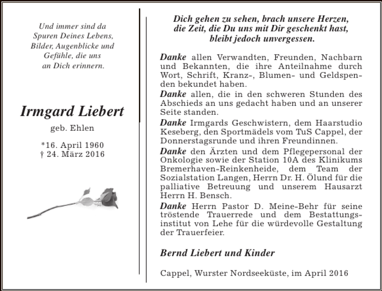 <p>Und immer sind da<br />Spuren Deines Lebens,<br />Bilder, Augenblicke und<br />Gefühle, die uns<br />an Dich erinnern.</p><p>Irmgard Liebert<br />geb. Ehlen<br />*16. April 1960<br />† 24. März 2016</p><p>Dich gehen zu sehen, brach unsere Herzen,<br />die Zeit, die Du uns mit Dir geschenkt hast,<br />bleibt jedoch unvergessen.<br />Danke allen Verwandten, Freunden, Nachbarn<br />und Bekannten, die ihre Anteilnahme durch<br />Wort, Schrift, Kranz-, Blumen- und Geldspenden bekundet haben.<br />Danke allen, die in den schweren Stunden des<br />Abschieds an uns gedacht haben und an unserer<br />Seite standen.<br />Danke Irmgards Geschwistern, dem Haarstudio<br />Keseberg, den Sportmädels vom TuS Cappel, der<br />Donnerstagsrunde und ihren Freundinnen.<br />Danke den Ärzten und dem Pflegepersonal der<br />Onkologie sowie der Station 10A des Klinikums<br />Bremerhaven-Reinkenheide, dem Team der<br />Sozialstation Langen, Herrn Dr. H. Ölund für die<br />palliative Betreuung und unserem Hausarzt<br />Herrn H. Bensch.<br />Danke Herrn Pastor D. Meine-Behr für seine<br />tröstende Trauerrede und dem Bestattungsinstitut von Lehe für die würdevolle Gestaltung<br />der Trauerfeier.</p><p>Bernd Liebert und Kinder<br />Cappel, Wurster Nordseeküste, im April 2016</p>