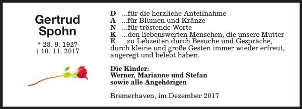 <p>Gertrud<br />Spohn<br />* 28. 9. 1927<br />† 10. 11. 2017</p><p>D ...für die herzliche Anteilnahme<br />A ...für Blumen und Kränze<br />N ...für tröstende Worte<br />K ...den liebenswerten Menschen, die unsere Mutter<br />E<br />zu Lebzeiten durch Besuche und Gespräche,<br />durch kleine und große Gesten immer wieder erfreut,<br />angeregt und belebt haben.<br />Die Kinder:<br />Werner, Marianne und Stefan<br />sowie alle Angehörigen<br />Bremerhaven, im Dezember 2017</p>