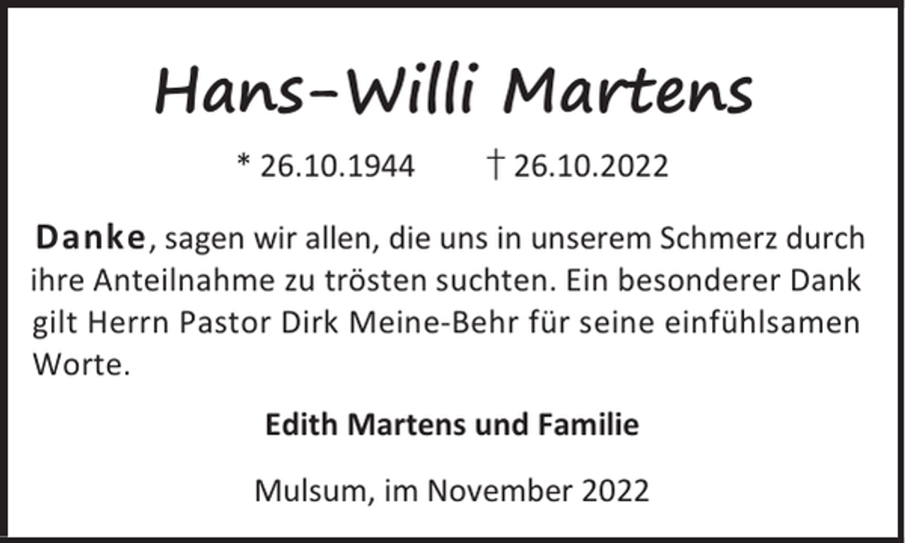 <p>Hans-Willi Martens<br />* 26.10.1944</p><p>† 26.10.2022</p><p>Danke , sagen wir allen, die uns in unserem Schmerz durch<br />ihre Anteilnahme zu trösten suchten. Ein besonderer Dank<br />gilt Herrn Pastor Dirk Meine-Behr für seine einfühlsamen<br />Worte.<br />Edith Martens und Familie<br />Mulsum, im November 2022</p>