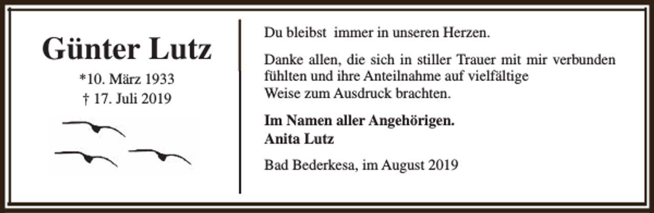 <p>Günter Lutz<br />*10. März 1933<br />† 17. Juli 2019</p><p>Du bleibst immer in unseren Herzen.<br />Danke allen, die sich in stiller Trauer mit mir verbunden<br />fühlten und ihre Anteilnahme auf vielfältige<br />Weise zum Ausdruck brachten.<br />Im Namen aller Angehörigen.<br />Anita Lutz<br />Bad Bederkesa, im August 2019</p>