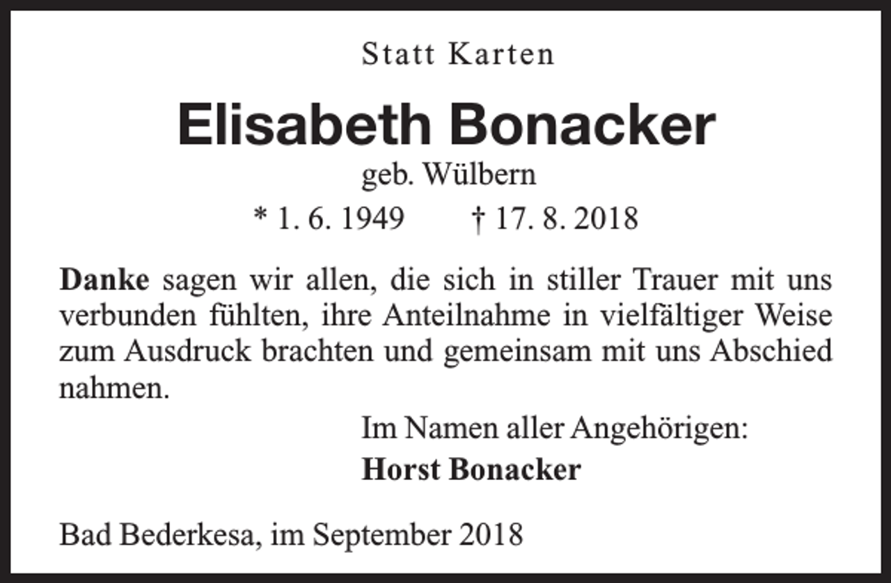 <p>S ta tt Ka r t e n</p><p>Elisabeth Bonacker<br />geb. Wülbern<br />* 1. 6. 1949<br />† 17. 8. 2018</p><p>Danke sagen wir allen, die sich in stiller Trauer mit uns<br />fältiger Weise<br />verbunden fühlten, ihre Anteilnahme in vielfä<br />zum Ausdruck brachten und gemeinsam mit uns Abschied<br />nahmen.<br />Im Namen aller Angehörigen:<br />Horst Bonacker<br />Bad Bederkesa, im September 2018</p>