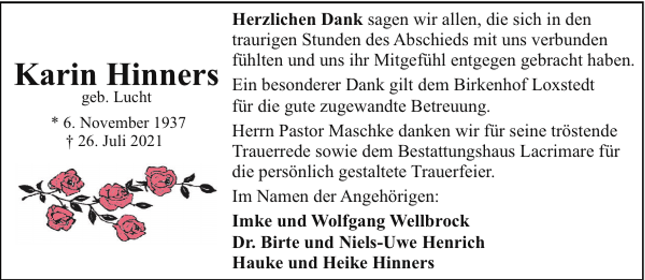 <p>Karin Hinners<br />geb. Lucht</p><p>* 6. November 1937<br />† 26. Juli 2021</p><p>Herzlichen Dank sagen wir allen, die sich in den<br />traurigen Stunden des Abschieds mit uns verbunden<br />fühlten und uns ihr Mitgefühl entgegen gebracht haben.<br />Ein besonderer Dank gilt dem Birkenhof Loxstedt<br />für die gute zugewandte Betreuung.<br />Herrn Pastor Maschke danken wir für seine tröstende<br />Trauerrede sowie dem Bestattungshaus Lacrimare für<br />die persönlich gestaltete Trauerfeier.<br />Im Namen der Angehörigen:<br />Imke und Wolfgang Wellbrock<br />Dr. Birte und Niels-Uwe Henrich<br />Hauke und Heike Hinners</p>