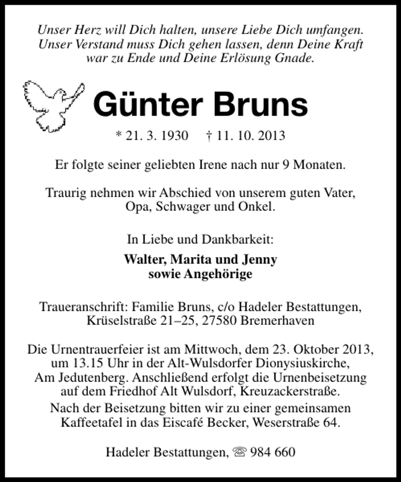 <p>Unser Herz will Dich halten, unsere Liebe Dich umfangen.<br />Unser Verstand muss Dich gehen lassen, denn Deine Kraft<br />war zu Ende und Deine Erlösung Gnade.</p><p>Günter Bruns<br />* 21. 3. 1930</p><p>† 11. 10. 2013</p><p>Er folgte seiner geliebten Irene nach nur 9 Monaten.<br />Traurig nehmen wir Abschied von unserem guten Vater,<br />Opa, Schwager und Onkel.<br />In Liebe und Dankbarkeit:<br />Walter, Marita und Jenny<br />sowie Angehörige<br />Traueranschrift: Familie Bruns, c/o Hadeler Bestattungen,<br />Krüselstraße 21–25, 27580 Bremerhaven<br />Die Urnentrauerfeier ist am Mittwoch, dem 23. Oktober 2013,<br />um 13.15 Uhr in der Alt-Wulsdorfer Dionysiuskirche,<br />Am Jedutenberg. Anschließend erfolgt die Urnenbeisetzung<br />auf dem Friedhof Alt Wulsdorf, Kreuzackerstraße.<br />Nach der Beisetzung bitten wir zu einer gemeinsamen<br />Kaffeetafel in das Eiscafé Becker, Weserstraße 64.<br />Hadeler Bestattungen, s 984 660</p>