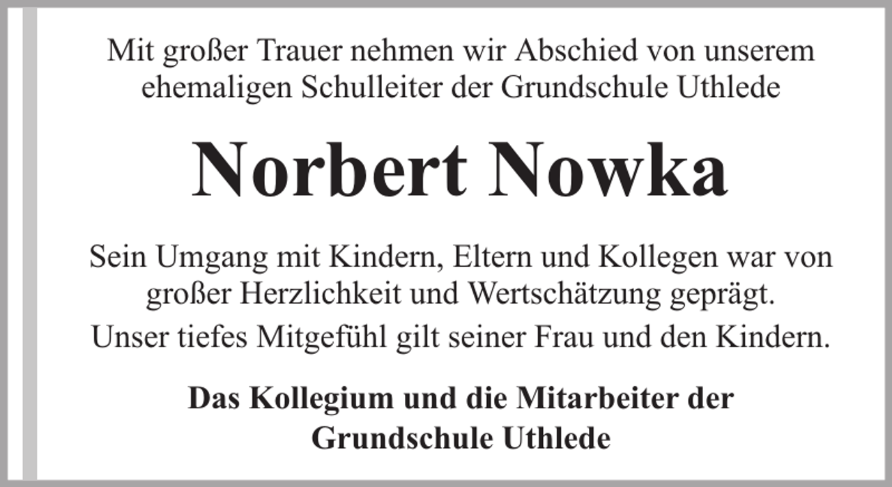 <p>Mit großer Trauer nehmen wir Abschied von unserem<br />ehemaligen Schulleiter der Grundschule Uthlede</p><p>Norbert Nowka<br />Sein Umgang mit Kindern, Eltern und Kollegen war von<br />großer Herzlichkeit und Wertschätzung geprägt.<br />Unser tiefes Mitgefühl gilt seiner Frau und den Kindern.<br />Das Kollegium und die Mitarbeiter der<br />Grundschule Uthlede</p>