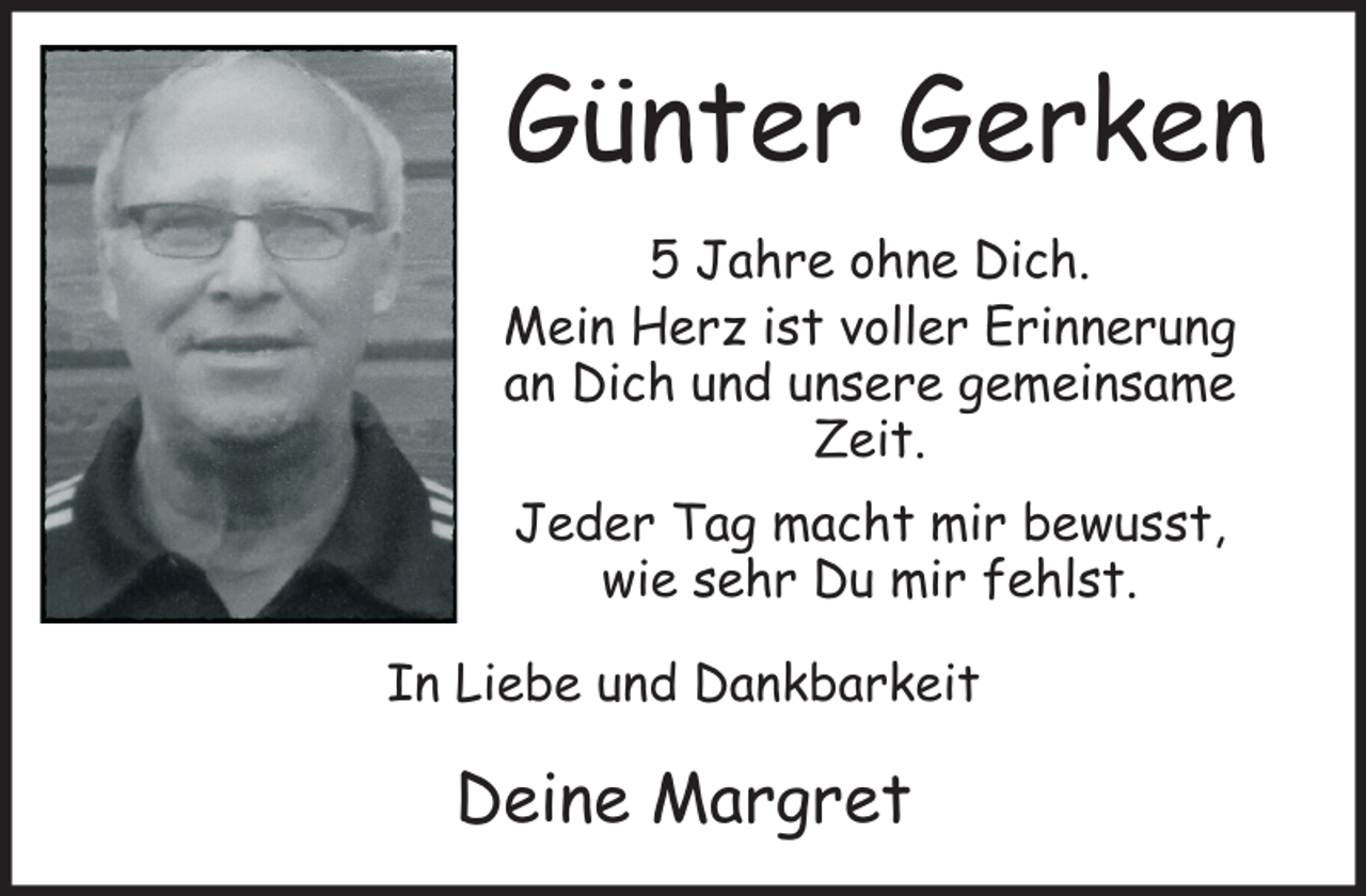 <p>Günter Gerken<br />5 Jahre ohne Dich.<br />Mein Herz ist voller Erinnerung<br />an Dich und unsere gemeinsame<br />Zeit.<br />Jeder Tag macht mir bewusst,<br />wie sehr Du mir fehlst.<br />In Liebe und Dankbarkeit</p><p>Deine Margret</p>