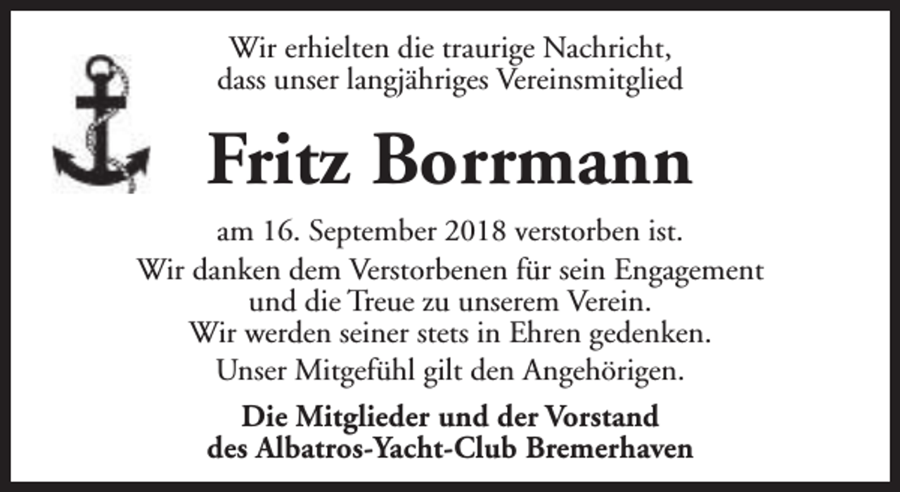<p>Wir erhielten die traurige Nachricht,<br />dass unser langjähriges Vereinsmitglied</p><p>Fritz Borrmann<br />am 16. September 2018 verstorben ist.<br />Wir danken dem Verstorbenen für sein Engagement<br />und die Treue zu unserem Verein.<br />Wir werden seiner stets in Ehren gedenken.<br />Unser Mitgefühl gilt den Angehörigen.<br />Die Mitglieder und der Vorstand<br />des Albatros-Yacht-Club Bremerhaven</p>