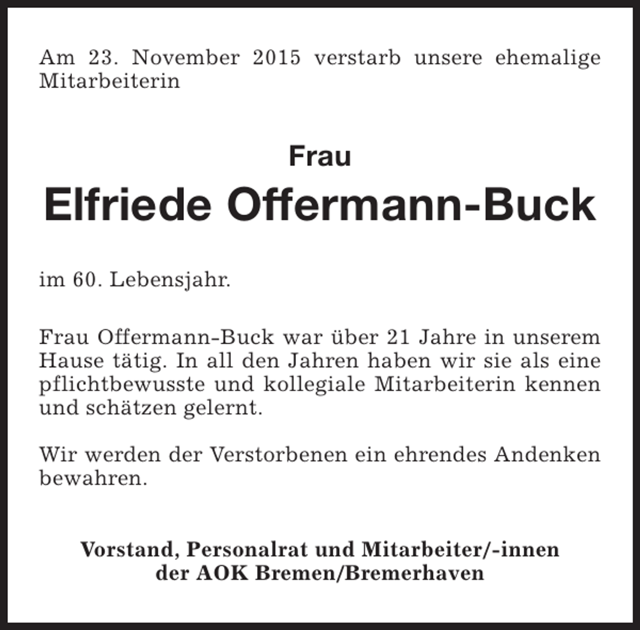 <p>Am 23. November 2015 verstarb unsere ehemalige<br />Mitarbeiterin</p><p>Frau</p><p>Elfriede Offermann-Buck<br />im 60. Lebensjahr.<br />Frau Offermann-Buck war über 21 Jahre in unserem<br />Hause tätig. In all den Jahren haben wir sie als eine<br />pflichtbewusste und kollegiale Mitarbeiterin kennen<br />und schätzen gelernt.<br />Wir werden der Verstorbenen ein ehrendes Andenken<br />bewahren.<br />Vorstand, Personalrat und Mitarbeiter/-innen<br />der AOK Bremen/Bremerhaven</p>