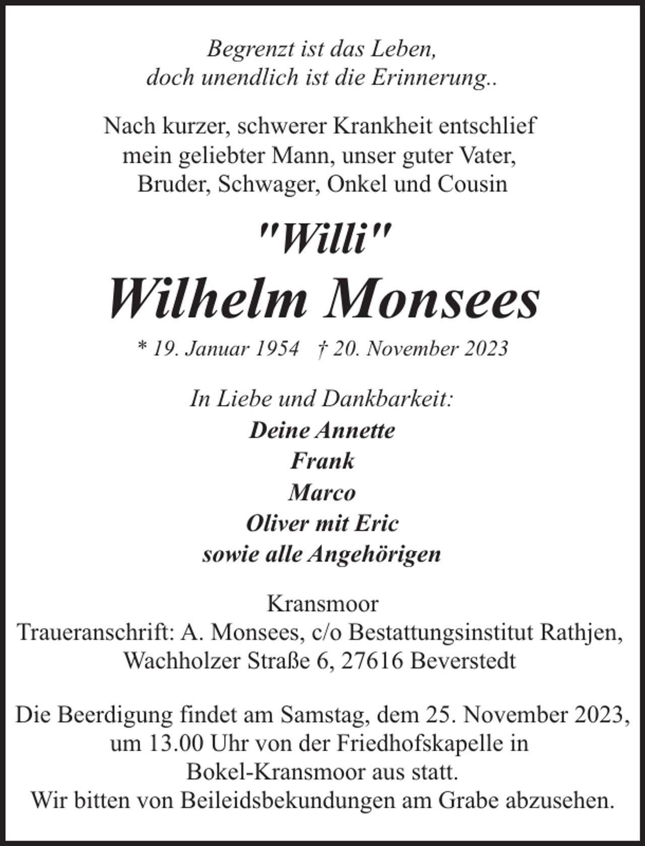 <p>Begrenzt ist das Leben,<br />doch unendlich ist die Erinnerung..<br />Nach kurzer, schwerer Krankheit entschlief<br />mein geliebter Mann, unser guter Vater,<br />Bruder, Schwager, Onkel und Cousin</p><p>"Willi"</p><p>Wilhelm Monsees<br />* 19. Januar 1954 † 20. November 2023</p><p>In Liebe und Dankbarkeit:<br />Deine Annette<br />Frank<br />Marco<br />Oliver mit Eric<br />sowie alle Angehörigen<br />Kransmoor<br />Traueranschrift: A. Monsees, c/o Bestattungsinstitut Rathjen,<br />Wachholzer Straße 6, 27616 Beverstedt<br />Die Beerdigung findet am Samstag, dem 25. November 2023,<br />um 13.00 Uhr von der Friedhofskapelle in<br />Bokel-Kransmoor aus statt.<br />Wir bitten von Beileidsbekundungen am Grabe abzusehen.</p>