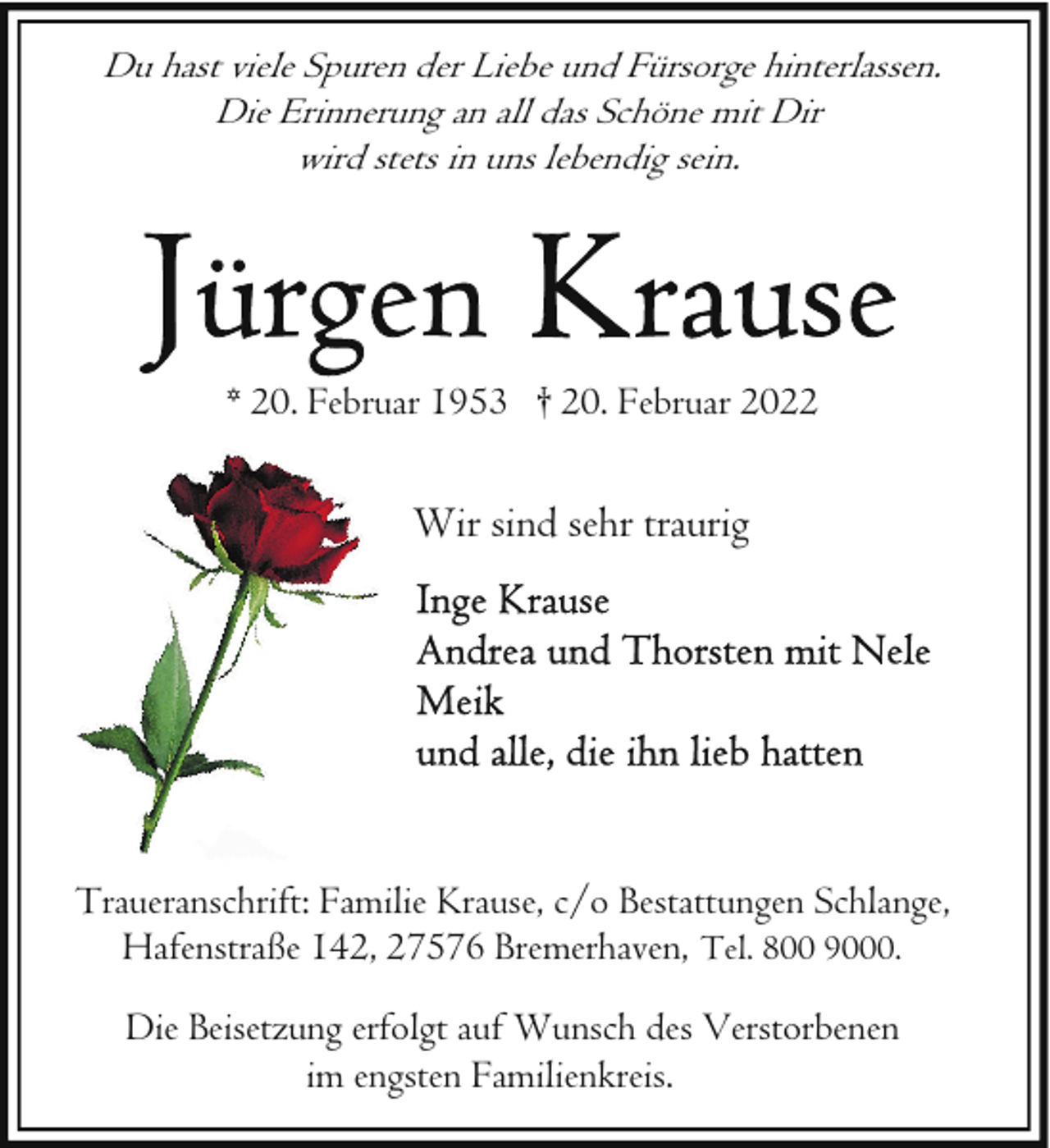 <p>Du hast viele Spuren der Liebe und Fürsorge hinterlassen.<br />Die Erinnerung an all das Schöne mit Dir<br />wird stets in uns lebendig sein.</p>
<p>* 20. Februar 1953 † 20. Februar 2022</p>
<p>Wir sind sehr traurig</p>
<p>Traueranschrift: Familie Krause, c/o Bestattungen Schlange,<br />Hafenstraße 142, 27576 Bremerhaven, Tel. 800 9000.<br />Die Beisetzung erfolgt auf Wunsch des Verstorbenen<br />im engsten Familienkreis.</p>