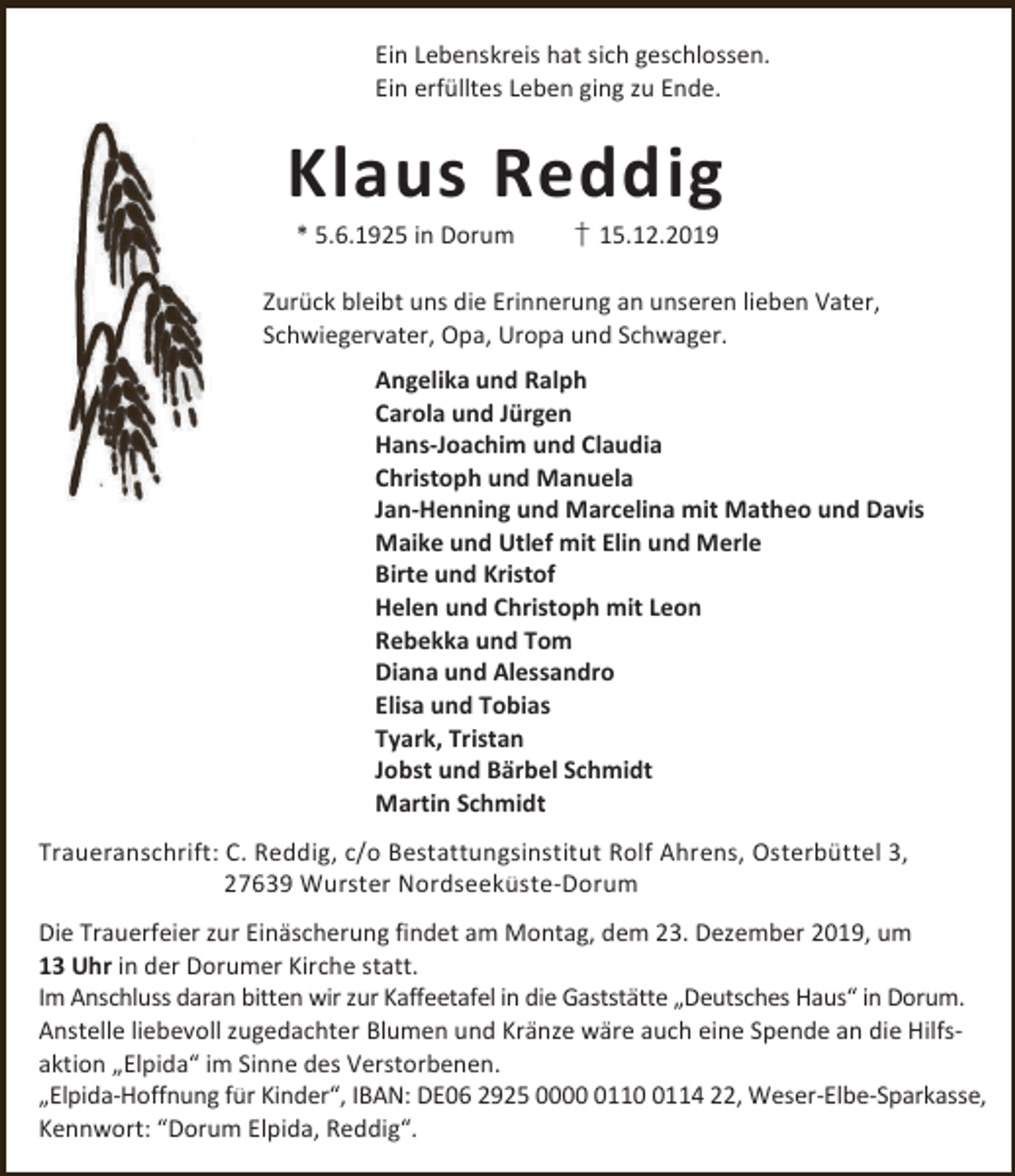 <p>Ein Lebenskreis hat sich geschlossen.<br />Ein erfülltes Leben ging zu Ende.</p><p>Klaus Reddig<br />* 5.6.1925 in Dorum</p><p>† 15.12.2019</p><p>Zurück bleibt uns die Erinnerung an unseren lieben Vater,<br />Schwiegervater, Opa, Uropa und Schwager.<br />Angelika und Ralph<br />Carola und Jürgen<br />Hans-Joachim und Claudia<br />Christoph und Manuela<br />Jan-Henning und Marcelina mit Matheo und Davis<br />Maike und Utlef mit Elin und Merle<br />Birte und Kristof<br />Helen und Christoph mit Leon<br />Rebekka und Tom<br />Diana und Alessandro<br />Elisa und Tobias<br />Tyark, Tristan<br />Jobst und Bärbel Schmidt<br />Martin Schmidt<br />Traueranschrift: C. Reddig, c/o Bestattungsinstitut Rolf Ahrens, Osterbüttel 3,<br />27639 Wurster Nordseeküste-Dorum<br />Die Trauerfeier zur Einäscherung findet am Montag, dem 23. Dezember 2019, um<br />13 Uhr in der Dorumer Kirche statt.<br />Im Anschluss daran bitten wir zur Kaffeetafel in die Gaststätte „Deutsches Haus“ in Dorum.<br />Anstelle liebevoll zugedachter Blumen und Kränze wäre auch eine Spende an die Hilfsaktion „Elpida“ im Sinne des Verstorbenen.<br />„Elpida-Hoffnung für Kinder“, IBAN: DE06 2925 00011114 22, Weser-Elbe-Sparkasse,<br />Kennwort: “Dorum Elpida, Reddig“.</p>