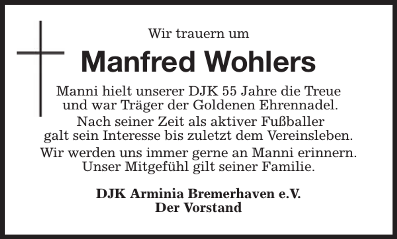 <p>Wir trauern um</p><p>Manfred Wohlers<br />Manni hielt unserer DJK 55 Jahre die Treue<br />und war Träger der Goldenen Ehrennadel.<br />Nach seiner Zeit als aktiver Fußballer<br />galt sein Interesse bis zuletzt dem Vereinsleben.<br />Wir werden uns immer gerne an Manni erinnern.<br />Unser Mitgefühl gilt seiner Familie.<br />DJK Arminia Bremerhaven e.V.<br />Der Vorstand</p>