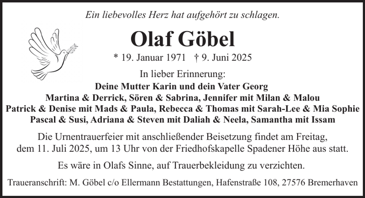 <p>Ein liebevolles Herz hat aufgehört zu schlagen.</p><p>Olaf Göbel</p><p>* 19. Januar 1971 † 9. Juni 2025<br />In lieber Erinnerung:</p><p>Deine Mutter Karin und dein Vater Georg<br />Martina &amp; Derrick, Sören &amp; Sabrina, Jennifer mit Milan &amp; Malou<br />Patrick &amp; Denise mit Mads &amp; Paula, Rebecca &amp; Thomas mit Sarah-Lee &amp; Mia Sophie<br />Pascal &amp; Susi, Adriana &amp; Steven mit Daliah &amp; Neela, Samantha mit Issam</p><p>Die Urnentrauerfeier mit anschließender Beisetzung findet am Freitag,<br />dem 11. Juli 2025, um 13 Uhr von der Friedhofskapelle Spadener Höhe aus statt.<br />Es wäre in Olafs Sinne, auf Trauerbekleidung zu verzichten.<br />Traueranschrift: M. Göbel c/o Ellermann Bestattungen, Hafenstraße 108, 27576 Bremerhaven</p>
