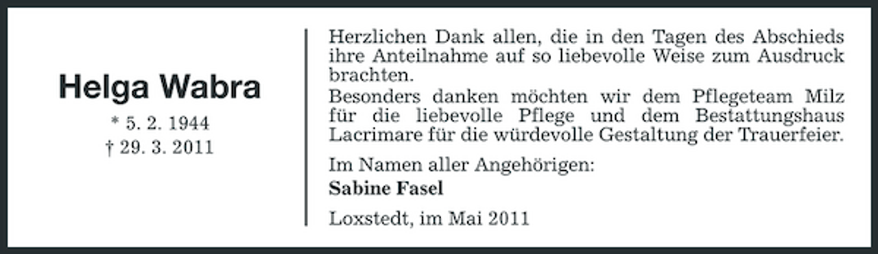 <p>Helga Wabra<br />* 5. 2. 1944 † 29. 3. 2011</p><p>Herzlichen Dank allen, die in den Tagen des Abschieds ihre Anteilnahme auf so liebevolle Weise zum Ausdruck brachten. Besonders danken möchten wir dem Pflegeteam Milz für die liebevolle Pflege und dem Bestattungshaus Lacrimare für die würdevolle Gestaltung der Trauerfeier. Im Namen aller Angehörigen: Sabine Fasel Loxstedt, im Mai 2011</p>
