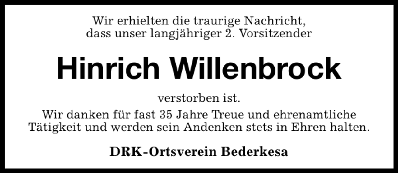 <p>Wir erhielten die traurige Nachricht,<br />dass unser langjähriger 2. Vorsitzender</p><p>Hinrich Willenbrock<br />verstorben ist.<br />Wir danken für fast 35 Jahre Treue und ehrenamtliche<br />Tätigkeit und werden sein Andenken stets in Ehren halten.</p><p>DRK-Ortsverein Bederkesa</p>