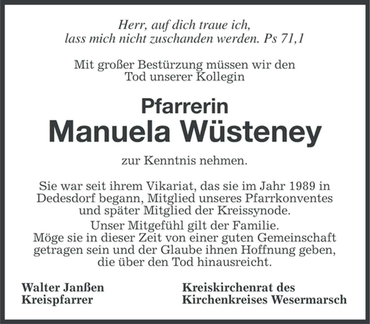<p>Herr, auf dich traue ich,<br />lass mich nicht zuschanden werden. Ps 71,1<br />Mit großer Bestürzung müssen wir den<br />Tod unserer Kollegin</p><p>Pfarrerin</p><p>Manuela Wüsteney<br />zur Kenntnis nehmen.<br />Sie war seit ihrem Vikariat, das sie im Jahr 1989 in<br />Dedesdorf begann, Mitglied unseres Pfarrkonventes<br />und später Mitglied der Kreissynode.<br />Unser Mitgefühl gilt der Familie.<br />Möge sie in dieser Zeit von einer guten Gemeinschaft<br />getragen sein und der Glaube ihnen Hoffnung geben,<br />die über den Tod hinausreicht.<br />Walter Janßen<br />Kreispfarrer</p><p>Kreiskirchenrat des<br />Kirchenkreises Wesermarsch</p>
