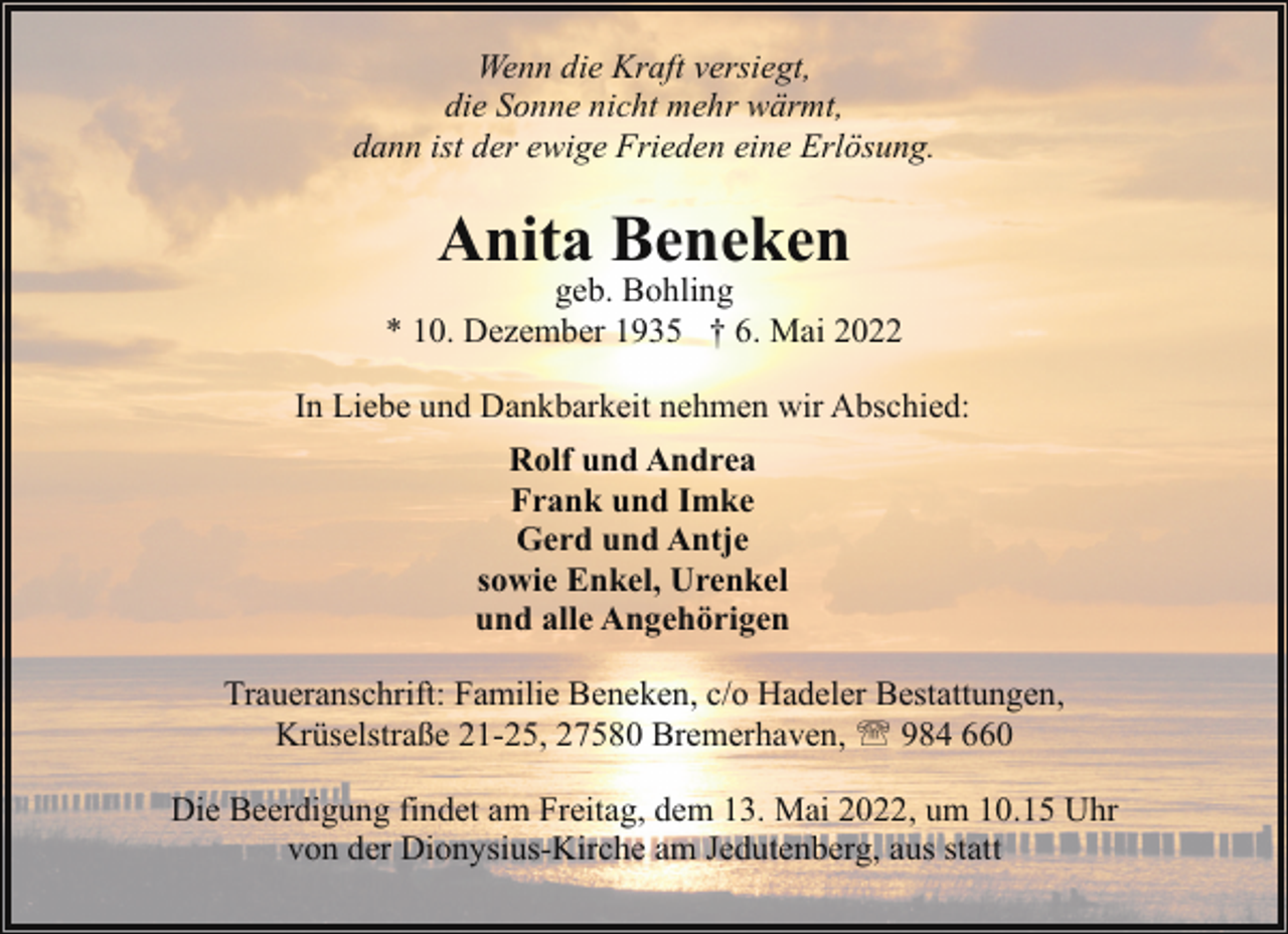 <p>Wenn die Kraft versiegt,<br />die Sonne nicht mehr wärmt,<br />dann ist der ewige Frieden eine Erlösung.</p><p>Anita Beneken</p><p>geb. Bohling<br />* 10. Dezember 1935 † 6. Mai 2022<br />In Liebe und Dankbarkeit nehmen wir Abschied:<br />Rolf und Andrea<br />Frank und Imke<br />Gerd und Antje<br />sowie Enkel, Urenkel<br />und alle Angehörigen<br />Traueranschrift: Familie Beneken, c/o Hadeler Bestattungen,<br />Krüselstraße 21-25, 27580 Bremerhaven, ' 984 660<br />Die Beerdigung findet am Freitag, dem 13. Mai 2022, um 10.15 Uhr<br />von der Dionysius-Kirche am Jedutenberg, aus statt</p>