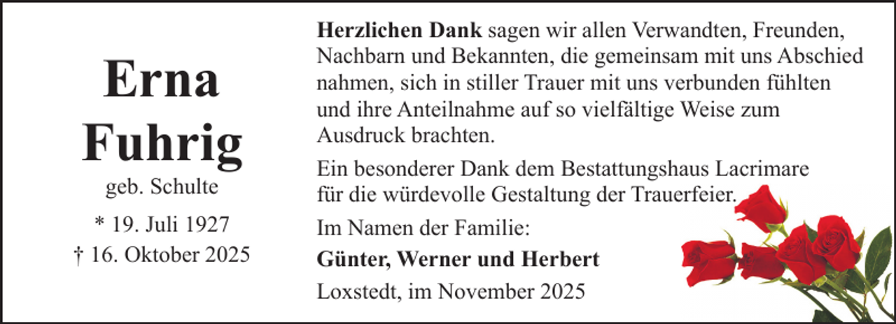 <p>Erna<br />Fuhrig<br />geb. Schulte</p><p>* 19. Juli 1927<br />† 16. Oktober 2025</p><p>Herzlichen Dank sagen wir allen Verwandten, Freunden,<br />Nachbarn und Bekannten, die gemeinsam mit uns Abschied<br />nahmen, sich in stiller Trauer mit uns verbunden fühlten<br />und ihre Anteilnahme auf so vielfältige Weise zum<br />Ausdruck brachten.<br />Ein besonderer Dank dem Bestattungshaus Lacrimare<br />für die würdevolle Gestaltung der Trauerfeier.<br />Im Namen der Familie:<br />Günter, Werner und Herbert<br />Loxstedt, im November 2025</p>