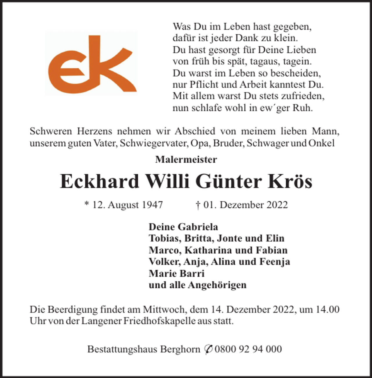 <p>Was Du im Leben hast gegeben,<br />dafür ist jeder Dank zu klein.<br />Du hast gesorgt für Deine Lieben<br />von früh bis spät, tagaus, tagein.<br />Du warst im Leben so bescheiden,<br />nur Pflicht und Arbeit kanntest Du.<br />Mit allem warst Du stets zufrieden,<br />nun schlafe wohl in ew´ger Ruh.<br />Schweren Herzens nehmen wir Abschied von meinem lieben Mann,<br />unserem guten Vater, Schwiegervater, Opa, Bruder, Schwager und Onkel<br />Malermeister</p><p>Eckhard Willi Günter Krös<br />* 12. August 1947</p><p>† 01. Dezember 2022</p><p>Deine Gabriela<br />Tobias, Britta, Jonte und Elin<br />Marco, Katharina und Fabian<br />Volker, Anja, Alina und Feenja<br />Marie Barri<br />und alle Angehörigen<br />Die Beerdigung findet am Mittwoch, dem 14. Dezember 2022, um 14.00<br />Uhr von der Langener Friedhofskapelle aus statt.<br />Bestattungshaus Berghorn * 0800 92 94 000</p>