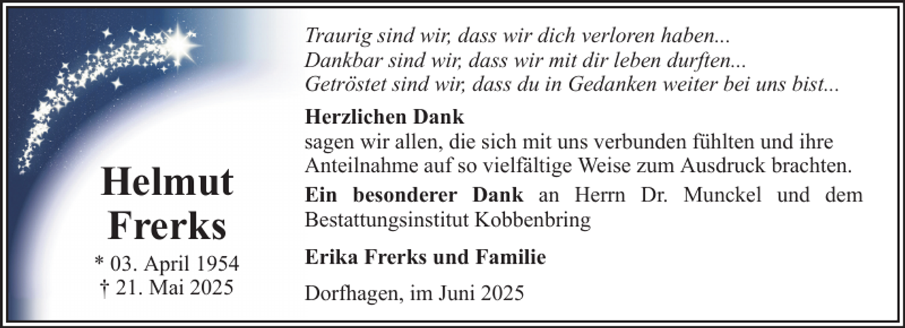 <p>Helmut<br />Frerks<br />* 03. April 1954<br />† 21. Mai 2025</p><p>Traurig sind wir, dass wir dich verloren haben...<br />Dankbar sind wir, dass wir mit dir leben durften...<br />Getröstet sind wir, dass du in Gedanken weiter bei uns bist...<br />Herzlichen Dank<br />sagen wir allen, die sich mit uns verbunden fühlten und ihre<br />Anteilnahme auf so vielfältige Weise zum Ausdruck brachten.<br />Ein besonderer Dank an Herrn Dr. Munckel und dem<br />Bestattungsinstitut Kobbenbring<br />Erika Frerks und Familie<br />Dorfhagen, im Juni 2025</p>