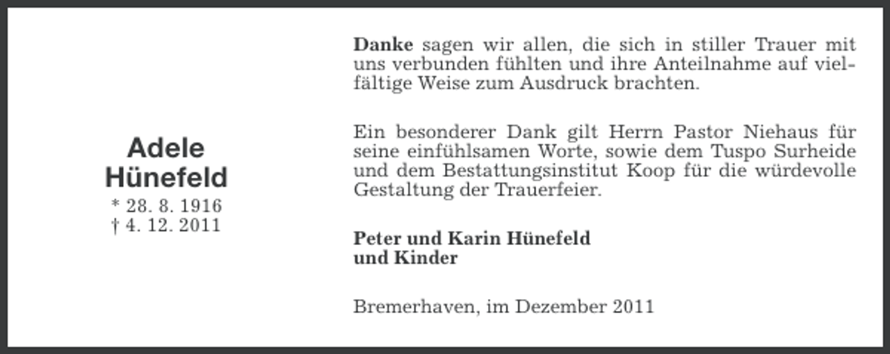 <p>Danke sagen wir allen, die sich in stiller Trauer mit<br />uns verbunden fühlten und ihre Anteilnahme auf vielfältige Weise zum Ausdruck brachten.</p><p>Adele<br />Hünefeld<br />* 28. 8. 1916<br />† 4. 12. 2011</p><p>Ein besonderer Dank gilt Herrn Pastor Niehaus für<br />seine einfühlsamen Worte, sowie dem Tuspo Surheide<br />und dem Bestattungsinstitut Koop für die würdevolle<br />Gestaltung der Trauerfeier.<br />Peter und Karin Hünefeld<br />und Kinder<br />Bremerhaven, im Dezember 2011</p>