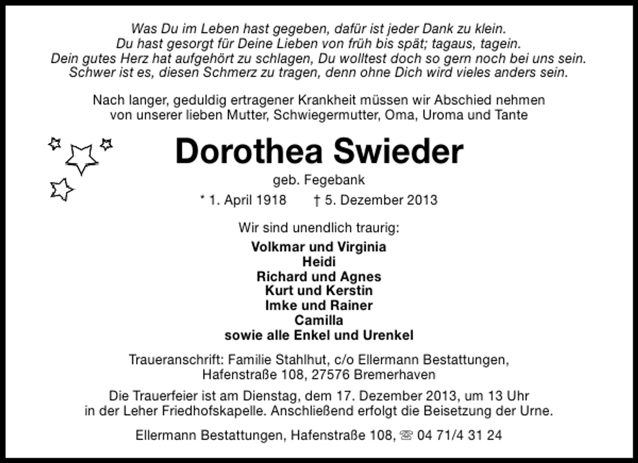 <p>Was Du im Leben hast gegeben, dafür ist jeder Dank zu klein.<br />Du hast gesorgt für Deine Lieben von früh bis spät; tagaus, tagein.<br />Dein gutes Herz hat aufgehört zu schlagen, Du wolltest doch so gern noch bei uns sein.<br />Schwer ist es, diesen Schmerz zu tragen, denn ohne Dich wird vieles anders sein.<br />Nach langer, geduldig ertragener Krankheit müssen wir Abschied nehmen<br />von unserer lieben Mutter, Schwiegermutter, Oma, Uroma und Tante</p><p>Dorothea Swieder<br />geb. Fegebank<br />* 1. April 1918<br />† 5. Dezember 2013<br />Wir sind unendlich traurig:<br />Volkmar und Virginia<br />Heidi<br />Richard und Agnes<br />Kurt und Kerstin<br />Imke und Rainer<br />Camilla<br />sowie alle Enkel und Urenkel<br />Traueranschrift: Familie Stahlhut, c/o Ellermann Bestattungen,<br />Hafenstraße 108, 27576 Bremerhaven<br />Die Trauerfeier ist am Dienstag, dem 17. Dezember 2013, um 13 Uhr<br />in der Leher Friedhofskapelle. Anschließend erfolgt die Beisetzung der Urne.<br />Ellermann Bestattungen, Hafenstraße 108, s 04 71/4 31 24</p>
