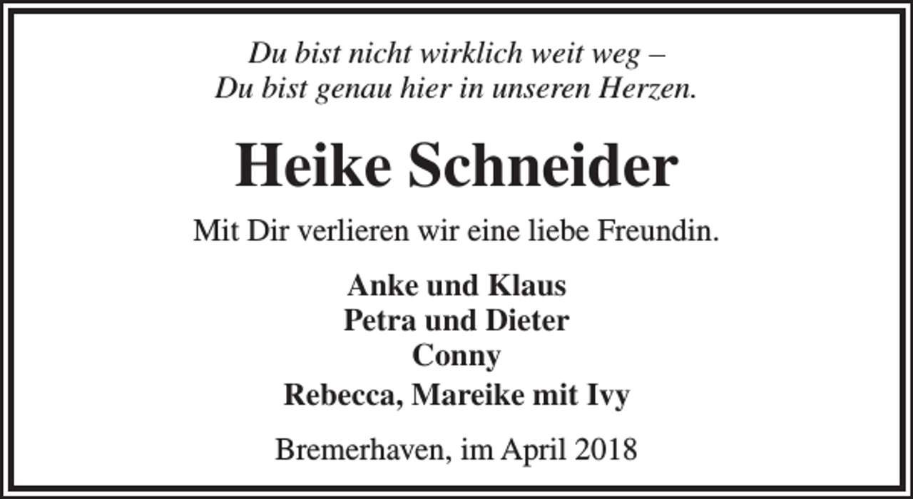 <p>Du bist nicht wirklich weit weg –<br />Du bist genau hier in unseren Herzen.</p><p>Heike Schneider<br />Mit Dir verlieren wir eine liebe Freundin.<br />Anke und Klaus<br />Petra und Dieter<br />Conny<br />Rebecca, Mareike mit Ivy<br />Bremerhaven, im April 2018</p>