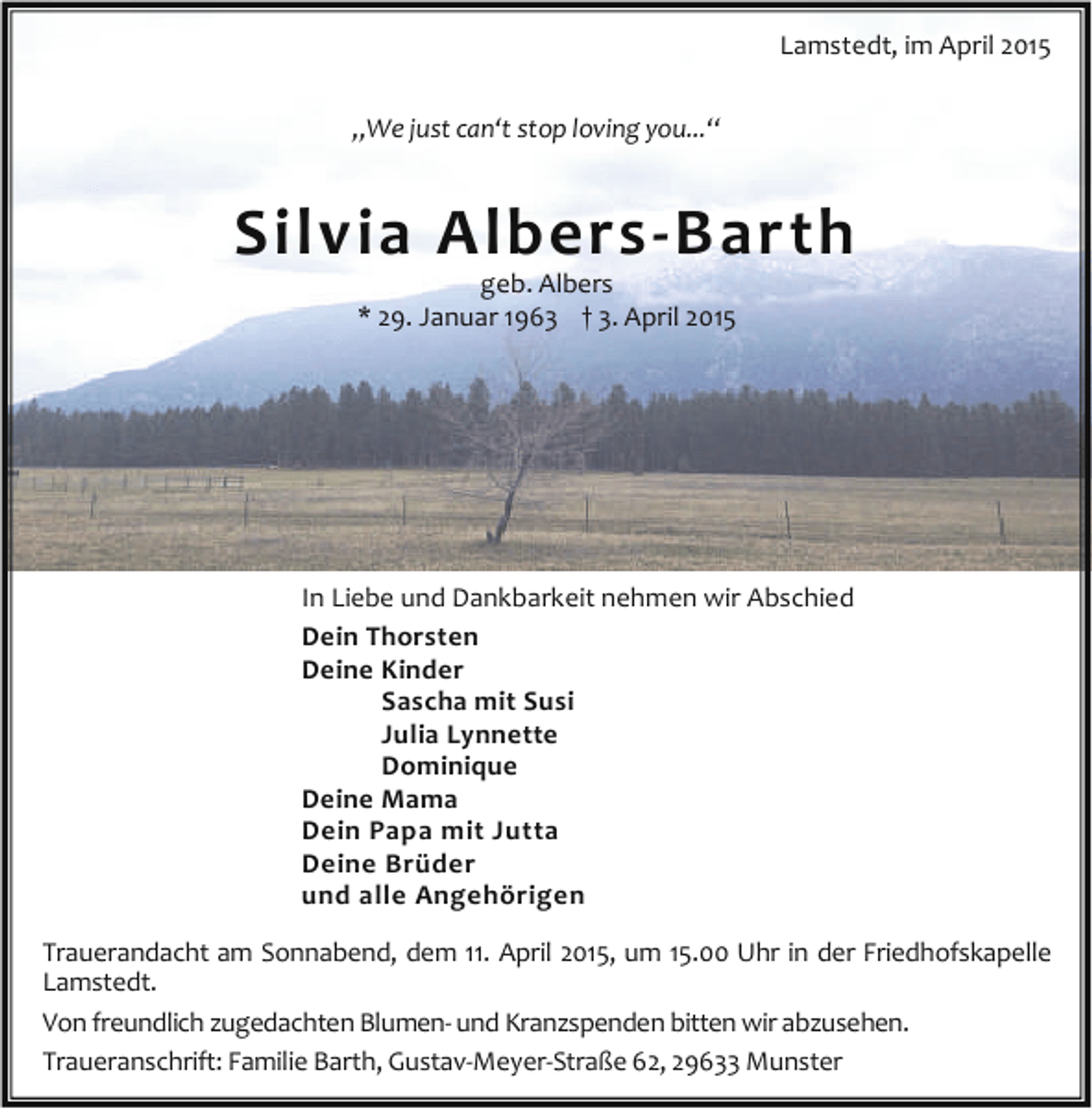 <p>Lamstedt, im April 2015<br />„We just can‘t stop loving you...“</p><p>Silvia Albers-Barth<br />geb. Albers<br />* 29. Januar 1963 † 3. April 2015</p><p>In Liebe und Dankbarkeit nehmen wir Abschied<br />Dein Thorsten<br />Deine Kinder<br />Sascha mit Susi<br />Julia Lynnette<br />Dominique<br />Deine Mama<br />Dein Papa mit Jutta<br />Deine Brüder<br />und alle Angehörigen<br />Trauerandacht am Sonnabend, dem 11. April 2015, um 15.00 Uhr in der Friedhofskapelle<br />Lamstedt.<br />Von freundlich zugedachten Blumen- und Kranzspenden bitten wir abzusehen.<br />Traueranschrift: Familie Barth, Gustav-Meyer-Straße 62, 29633 Munster</p>