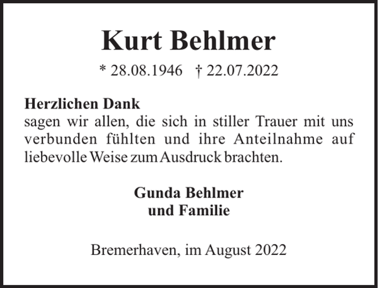 <p>Kurt Behlmer<br />* 28.08.1946 † 22.07.2022<br />Herzlichen Dank<br />sagen wir allen, die sich in stiller Trauer mit uns<br />verbunden fühlten und ihre Anteilnahme auf<br />liebevolle Weise zumAusdruck brachten.<br />Gunda Behlmer<br />und Familie<br />Bremerhaven, im August 2022</p>