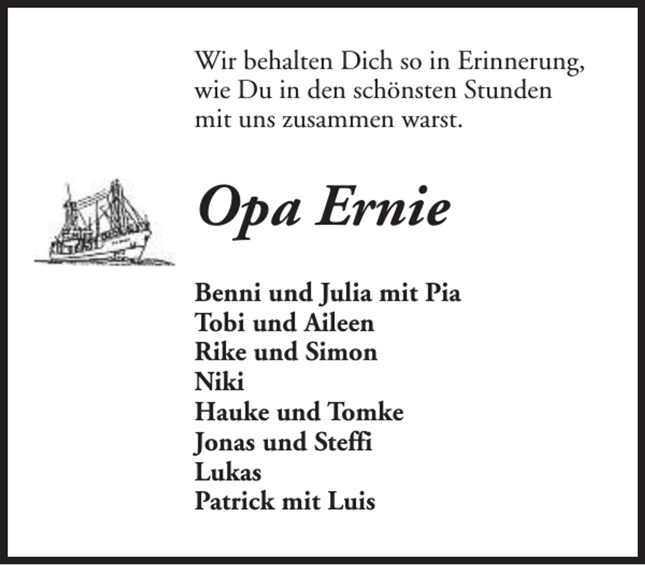 <p>Wir behalten Dich so in Erinnerung,<br />wie Du in den schönsten Stunden<br />mit uns zusammen warst.</p><p>Opa Ernie<br />Benni und Julia mit Pia<br />Tobi und Aileen<br />Rike und Simon<br />Niki<br />Hauke und Tomke<br />Jonas und Steffi<br />Lukas<br />Patrick mit Luis</p>