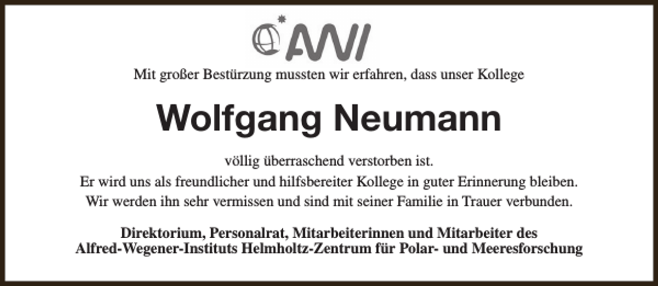 <p>Mit großer Bestürzung mussten wir erfahren, dass unser Kollege</p><p>Wolfgang Neumann<br />völlig überraschend verstorben ist.<br />Er wird uns als freundlicher und hilfsbereiter Kollege in guter Erinnerung bleiben.<br />Wir werden ihn sehr vermissen und sind mit seiner Familie in Trauer verbunden.<br />Direktorium, Personalrat, Mitarbeiterinnen und Mitarbeiter des<br />Alfred-Wegener-Instituts Helmholtz-Zentrum für Polar- und Meeresforschung</p>