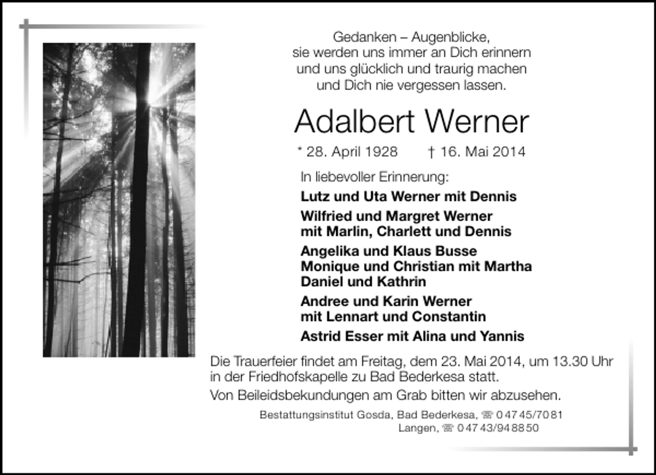<p>Gedanken – Augenblicke,<br />sie werden uns immer an Dich erinnern<br />und uns glücklich und traurig machen<br />und Dich nie vergessen lassen.</p><p>Adalbert Werner<br />* 28. April 1928</p><p>† 16. Mai 2014</p><p>In liebevoller Erinnerung:<br />Lutz und Uta Werner mit Dennis<br />Wilfried und Margret Werner<br />mit Marlin, Charlett und Dennis<br />Angelika und Klaus Busse<br />Monique und Christian mit Martha<br />Daniel und Kathrin<br />Andree und Karin Werner<br />mit Lennart und Constantin<br />Astrid Esser mit Alina und Yannis<br />Die Trauerfeier findet am Freitag, dem 23. Mai 2014, um 13.30 Uhr<br />in der Friedhofskapelle zu Bad Bederkesa statt.<br />Von Beileidsbekundungen am Grab bitten wir abzusehen.<br />Bestattungsinstitut Gosda, Bad Bederkesa,  0 47 45/70 81<br />Langen,  0 47 43/94 88 50</p>