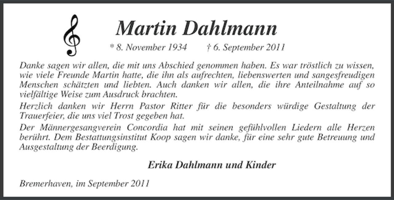 <p>Martin Dahlmann<br />* 8. November 1934</p><p>† 6. September 2011</p><p>Danke sagen wir allen, die mit uns Abschied genommen haben. Es war tröstlich zu wissen,<br />wie viele Freunde Martin hatte, die ihn als aufrechten, liebenswerten und sangesfreudigen<br />Menschen schätzten und liebten. Auch danken wir allen, die ihre Anteilnahme auf so<br />vielfältige Weise zum Ausdruck brachten.<br />Herzlich danken wir Herrn Pastor Ritter für die besonders würdige Gestaltung der<br />Trauerfeier, die uns viel Trost gegeben hat.<br />Der Männergesangverein Concordia hat mit seinen gefühlvollen Liedern alle Herzen<br />berührt. Dem Bestattungsinstitut Koop sagen wir danke, für eine sehr gute Betreuung und<br />Ausgestaltung der Beerdigung.</p><p>Erika Dahlmann und Kinder<br />Bremerhaven, im September 2011</p>