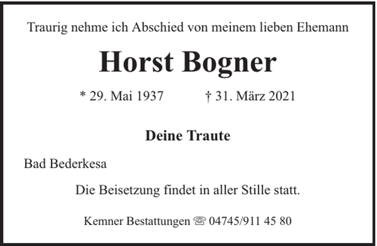 <p>Traurig nehme ich Abschied von meinem lieben Ehemann</p><p>Horst Bogner<br />* 29. Mai 1937</p><p>† 31. März 2021</p><p>Deine Traute<br />Bad Bederkesa<br />Die Beisetzung findet in aller Stille statt.<br />Kemner Bestattungen</p><p>04745/911 45 80</p>