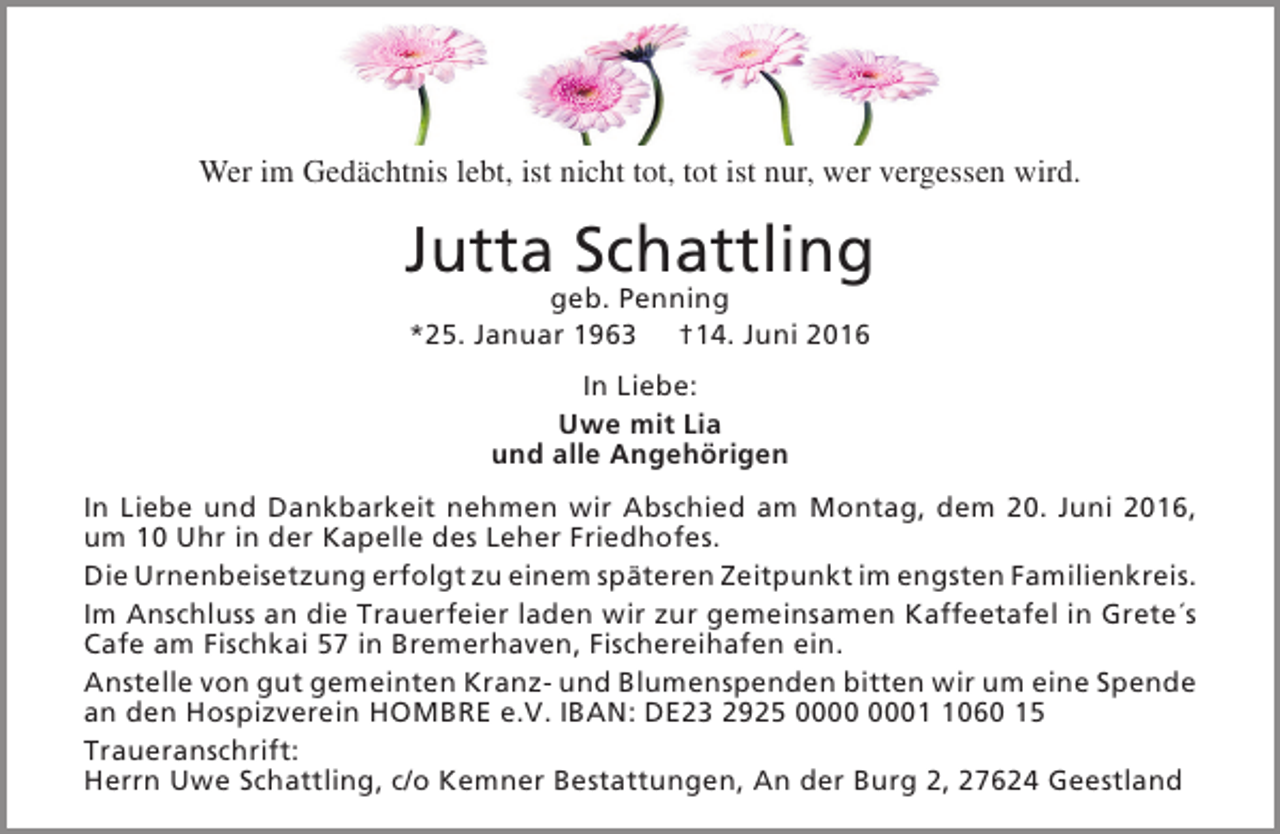 <p>Wer im Gedächtnis lebt, ist nicht tot, tot ist nur, wer vergessen wird.</p><p>Jutta Schattling<br />geb. Penning<br />*25. Januar 1963 †14. Juni 2016<br />In Liebe:<br />Uwe mit Lia<br />und alle Angehörigen<br />In Liebe und Dankbarkeit nehmen wir Abschied am Montag, dem 20. Juni 2016,<br />um 10 Uhr in der Kapelle des Leher Friedhofes.<br />Die Urnenbeisetzung erfolgt zu einem späteren Zeitpunkt im engsten Familienkreis.<br />Im Anschluss an die Trauerfeier laden wir zur gemeinsamen Kaffeetafel in Grete´s<br />Cafe am Fischkai 57 in Bremerhaven, Fischereihafen ein.<br />Anstelle von gut gemeinten Kranz- und Blumenspenden bitten wir um eine Spende<br />an den Hospizverein HOMBRE e.V. IBAN: DE23 2925 0060 15<br />Traueranschrift:<br />Herrn Uwe Schattling, c/o Kemner Bestattungen, An der Burg 2, 27624 Geestland</p>