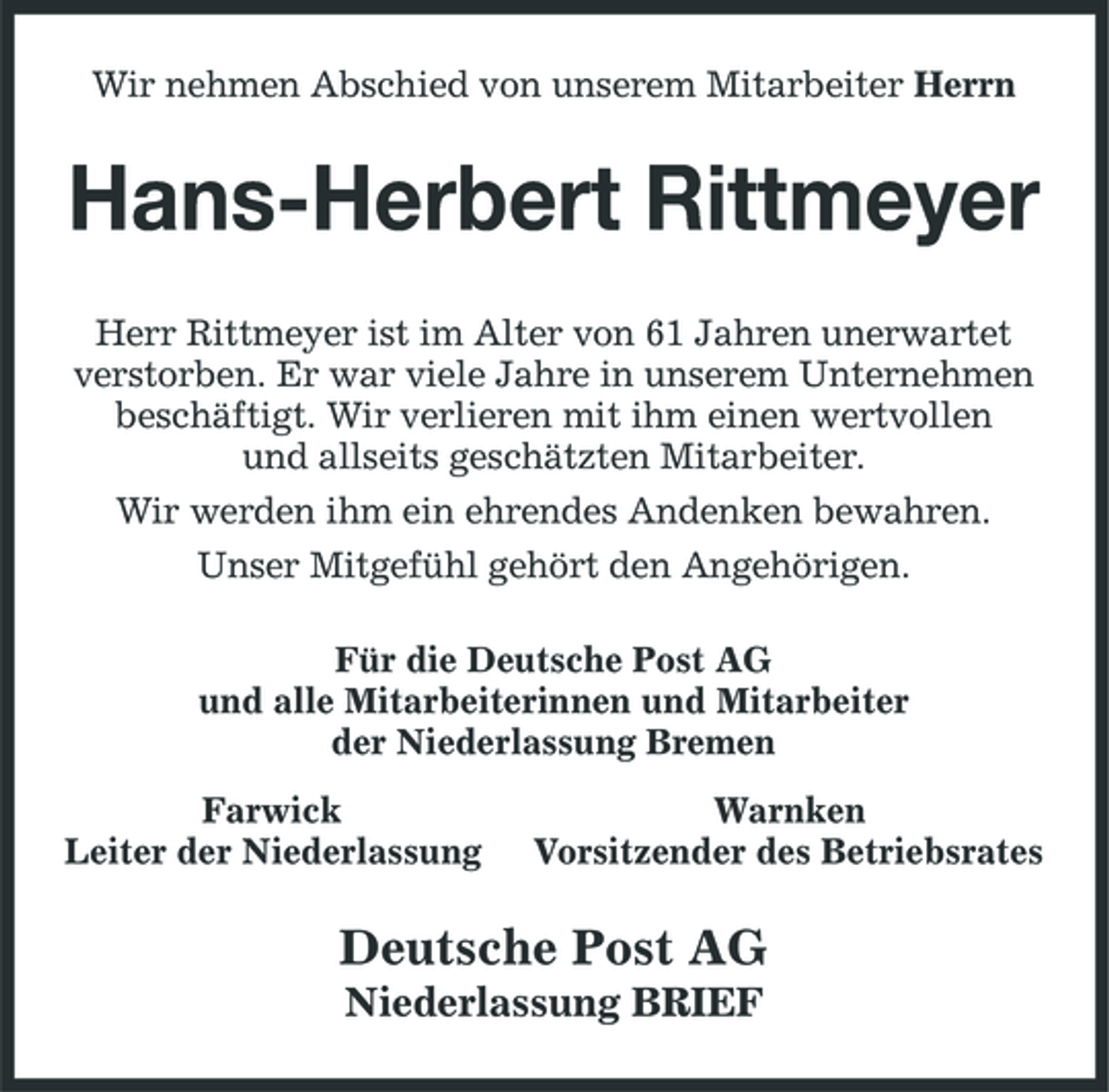 <p>Wir nehmen Abschied von unserem Mitarbeiter Herrn</p><p>Hans-Herbert Rittmeyer<br />Herr Rittmeyer ist im Alter von 61 Jahren unerwartet verstorben. Er war viele Jahre in unserem Unternehmen beschäftigt. Wir verlieren mit ihm einen wertvollen und allseits geschätzten Mitarbeiter. Wir werden ihm ein ehrendes Andenken bewahren. Unser Mitgefühl gehört den Angehörigen. Für die Deutsche Post AG und alle Mitarbeiterinnen und Mitarbeiter der Niederlassung Bremen Farwick Leiter der Niederlassung Warnken Vorsitzender des Betriebsrates</p><p>Deutsche Post AG<br />Niederlassung BRIEF</p>