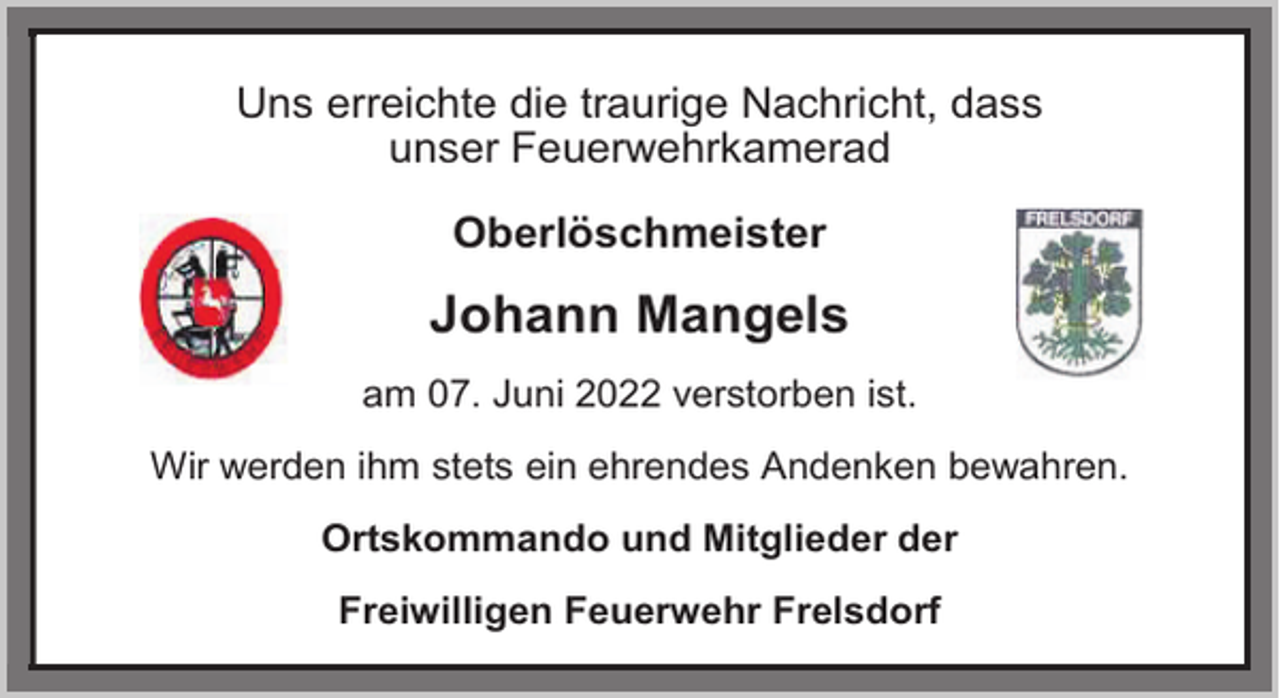 <p>Uns erreichte die traurige Nachricht, dass<br />unser Feuerwehrkamerad<br />Oberlöschmeister</p><p>Johann Mangels<br />am 07. Juni 2022 verstorben ist.<br />Wir werden ihm stets ein ehrendes Andenken bewahren.<br />Ortskommando und Mitglieder der<br />Freiwilligen Feuerwehr Frelsdorf</p>