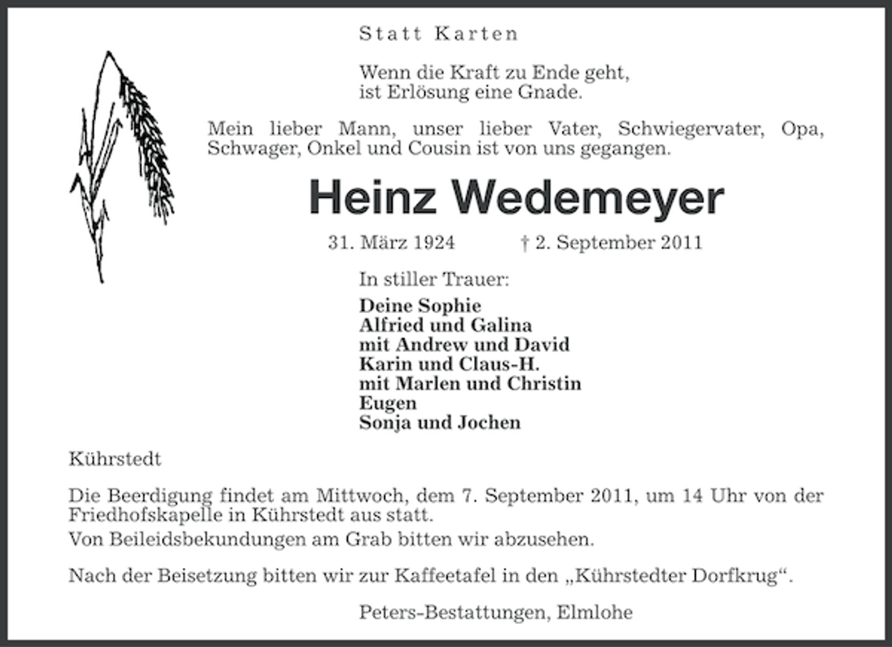 <p>Statt Karten<br />Wenn die Kraft zu Ende geht,<br />ist Erlösung eine Gnade.<br />Mein lieber Mann, unser lieber Vater, Schwiegervater, Opa,<br />Schwager, Onkel und Cousin ist von uns gegangen.</p><p>Heinz Wedemeyer<br />31. März 1924</p><p>† 2. September 2011</p><p>In stiller Trauer:<br />Deine Sophie<br />Alfried und Galina<br />mit Andrew und David<br />Karin und Claus-H.<br />mit Marlen und Christin<br />Eugen<br />Sonja und Jochen<br />Kührstedt<br />Die Beerdigung findet am Mittwoch, dem 7. September 2011, um 14 Uhr von der<br />Friedhofskapelle in Kührstedt aus statt.<br />Von Beileidsbekundungen am Grab bitten wir abzusehen.<br />Nach der Beisetzung bitten wir zur Kaffeetafel in den „Kührstedter Dorfkrug“.<br />Peters-Bestattungen, Elmlohe</p>