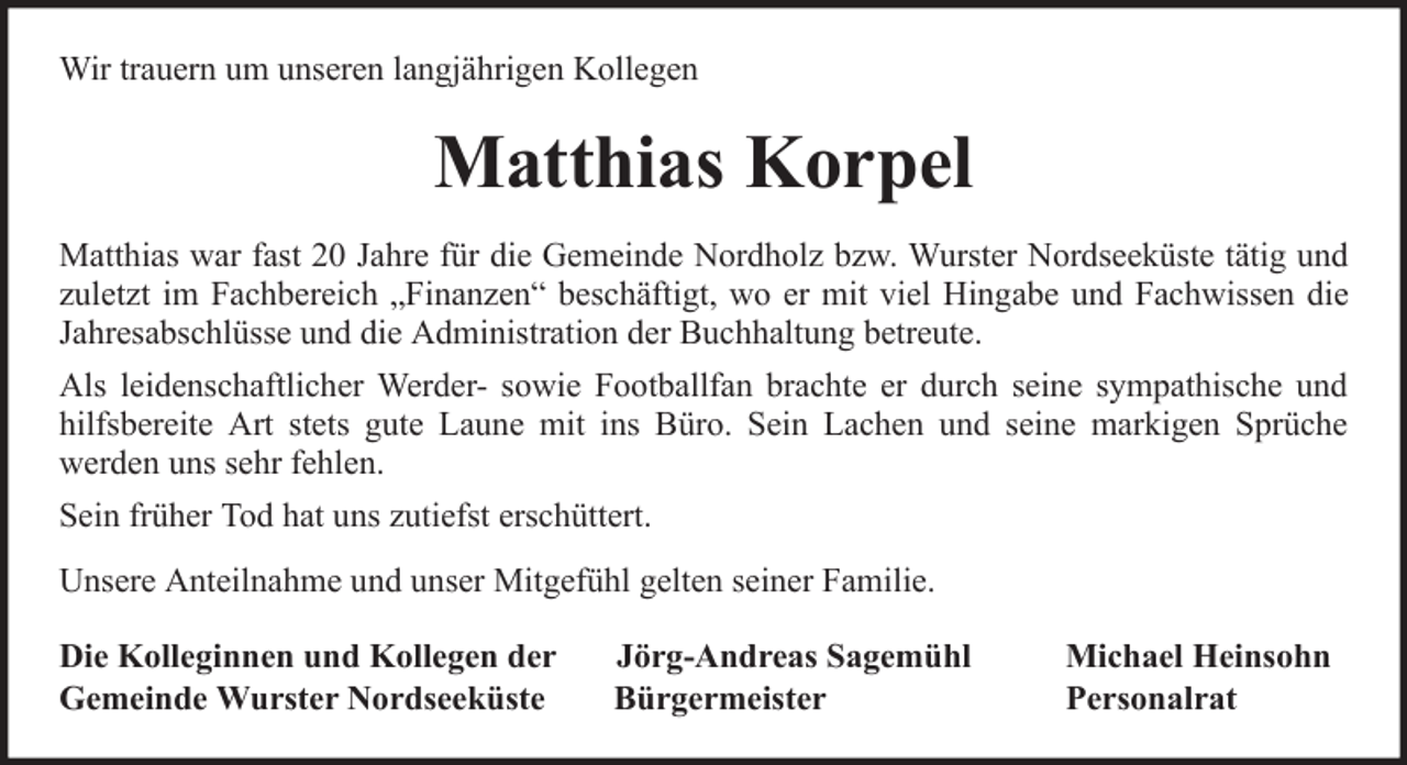 <p>Wir trauern um unseren langjährigen Kollegen</p><p>Matthias Korpel<br />Matthias war fast 20 Jahre für die Gemeinde Nordholz bzw. Wurster Nordseeküste tätig und<br />zuletzt im Fachbereich „Finanzen“ beschäftigt, wo er mit viel Hingabe und Fachwissen die<br />Jahresabschlüsse und die Administration der Buchhaltung betreute.<br />Als leidenschaftlicher Werder- sowie Footballfan brachte er durch seine sympathische und<br />hilfsbereite Art stets gute Laune mit ins Büro. Sein Lachen und seine markigen Sprüche<br />werden uns sehr fehlen.<br />Sein früher Tod hat uns zutiefst erschüttert.<br />Unsere Anteilnahme und unser Mitgefühl gelten seiner Familie.<br />Die Kolleginnen und Kollegen der<br />Gemeinde Wurster Nordseeküste</p><p>Jörg-Andreas Sagemühl<br />Bürgermeister</p><p>Michael Heinsohn<br />Personalrat</p>