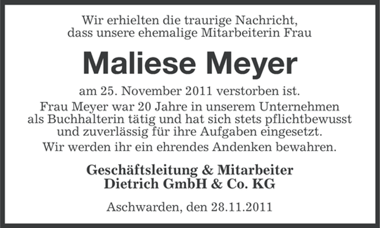 <p>Wir erhielten die traurige Nachricht,<br />dass unsere ehemalige Mitarbeiterin Frau</p><p>Maliese Meyer<br />am 25. November 2011 verstorben ist.<br />Frau Meyer war 20 Jahre in unserem Unternehmen<br />als Buchhalterin tätig und hat sich stets pflichtbewusst<br />und zuverlässig für ihre Aufgaben eingesetzt.<br />Wir werden ihr ein ehrendes Andenken bewahren.</p><p>Geschäftsleitung &amp; Mitarbeiter<br />Dietrich GmbH &amp; Co. KG<br />Aschwarden, den 28.11.2011</p>
