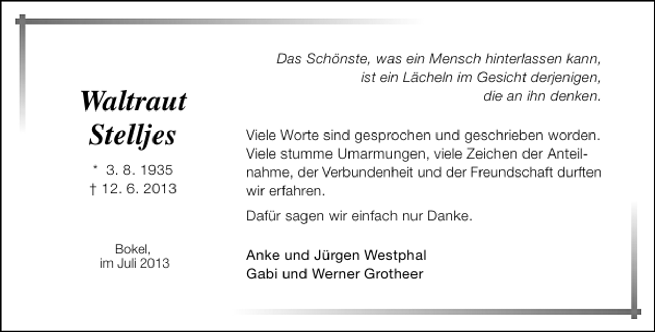 <p>Waltraut<br />Stelljes<br />* 3. 8. 1935<br />† 12. 6. 2013</p><p>Das Schönste, was ein Mensch hinterlassen kann,<br />ist ein Lächeln im Gesicht derjenigen,<br />die an ihn denken.<br />Viele Worte sind gesprochen und geschrieben worden.<br />Viele stumme Umarmungen, viele Zeichen der Anteilnahme, der Verbundenheit und der Freundschaft durften<br />wir erfahren.<br />Dafür sagen wir einfach nur Danke.</p><p>Bokel,<br />im Juli 2013</p><p>Anke und Jürgen Westphal<br />Gabi und Werner Grotheer</p>