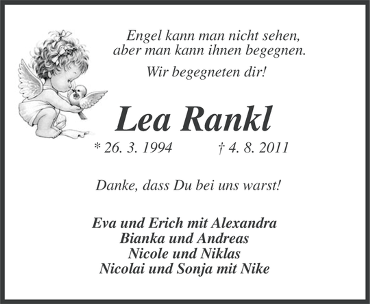 <p>Engel kann man nicht sehen,<br />aber man kann ihnen begegnen.<br />Wir begegneten dir!</p><p>Lea Rankl<br />* 26. 3. 1994</p><p>† 4. 8. 2011</p><p>Danke, dass Du bei uns warst!<br />Eva und Erich mit Alexandra<br />Bianka und Andreas<br />Nicole und Niklas<br />Nicolai und Sonja mit Nike</p>