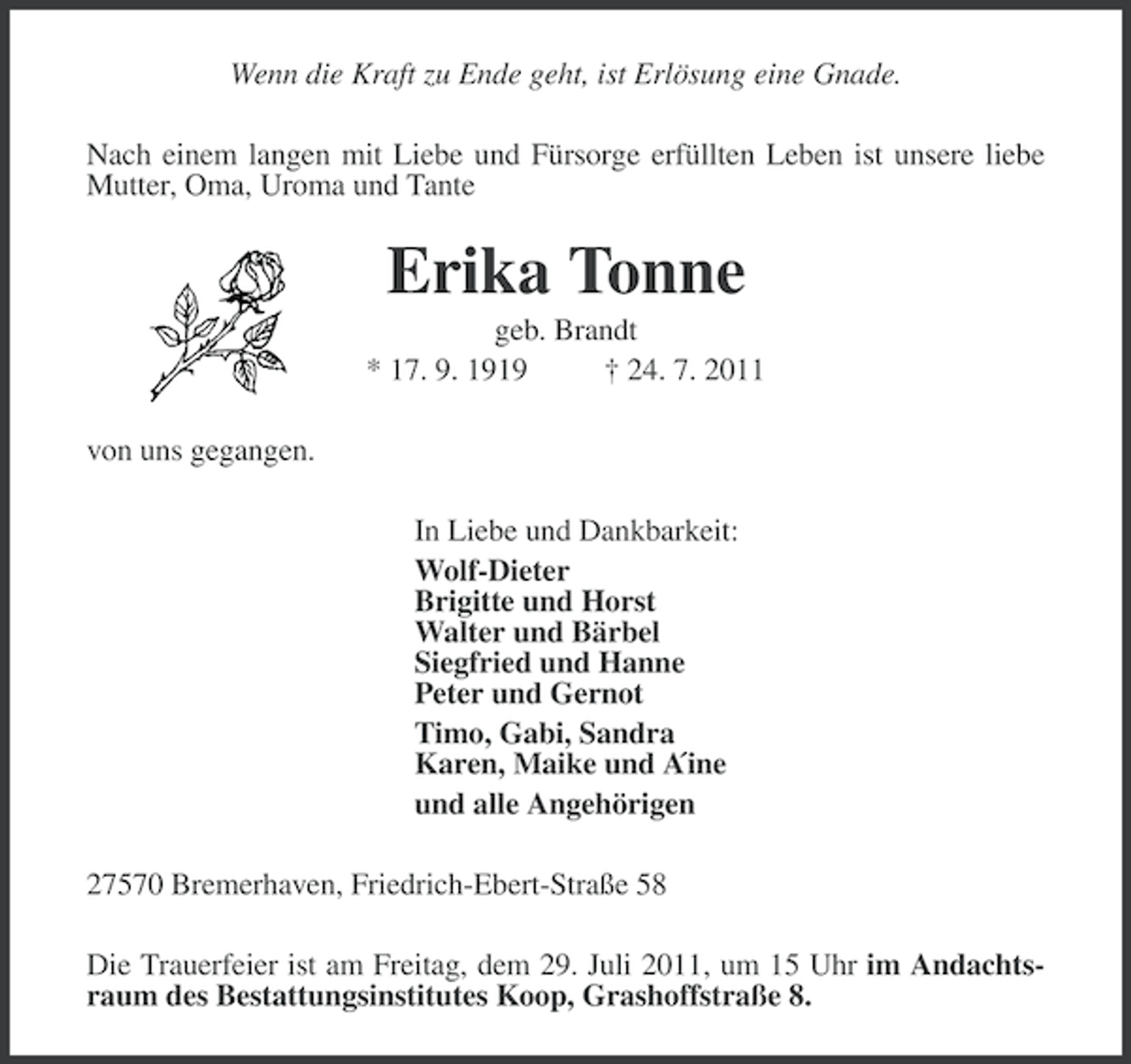 <p>Wenn die Kraft zu Ende geht, ist Erlösung eine Gnade.<br />Nach einem langen mit Liebe und Fürsorge erfüllten Leben ist unsere liebe<br />Mutter, Oma, Uroma und Tante</p><p>Erika Tonne<br />geb. Brandt<br />* 17. 9. 1919<br />† 24. 7. 2011<br />von uns gegangen.<br />In Liebe und Dankbarkeit:<br />Wolf-Dieter<br />Brigitte und Horst<br />Walter und Bärbel<br />Siegfried und Hanne<br />Peter und Gernot<br />Timo, Gabi, Sandra<br />Karen, Maike und A<br />´ine<br />und alle Angehörigen<br />27570 Bremerhaven, Friedrich-Ebert-Straße 58<br />Die Trauerfeier ist am Freitag, dem 29. Juli 2011, um 15 Uhr im Andachtsraum des Bestattungsinstitutes Koop, Grashoffstraße 8.</p>