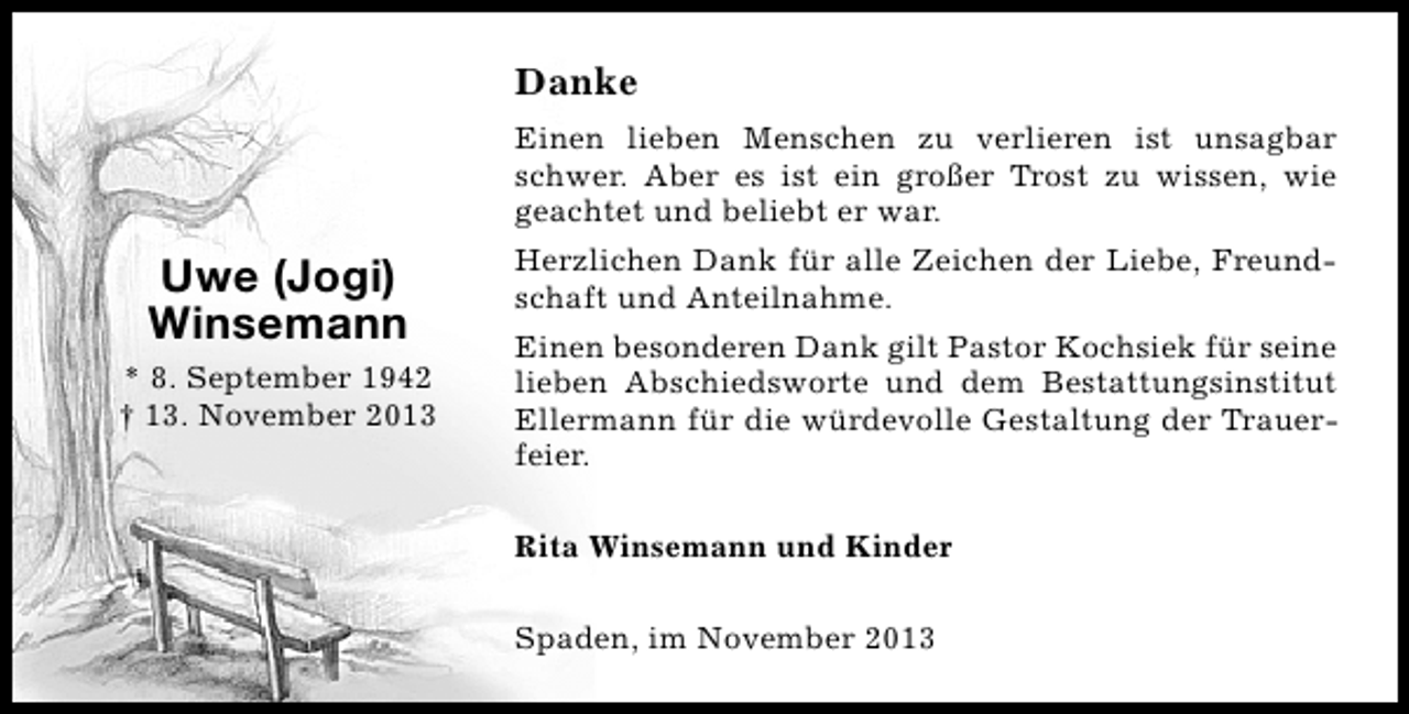 <p>Danke<br />Einen lieben Menschen zu verlieren ist unsagbar<br />schwer. Aber es ist ein großer Trost zu wissen, wie<br />geachtet und beliebt er war.</p><p>Uwe (Jogi)<br />Winsemann<br />* 8. September 1942<br />† 13. November 2013</p><p>Herzlichen Dank für alle Zeichen der Liebe, Freundschaft und Anteilnahme.<br />Einen besonderen Dank gilt Pastor Kochsiek für seine<br />lieben Abschiedsworte und dem Bestattungsinstitut<br />Ellermann für die würdevolle Gestaltung der Trauerfeier.<br />Rita Winsemann und Kinder<br />Spaden, im November 2013</p>