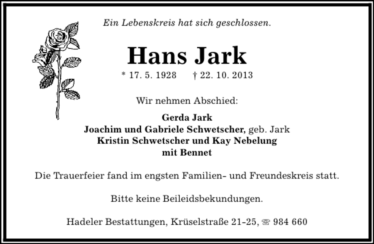 <p>Ein Lebenskreis hat sich geschlossen.</p><p>Hans Jark</p><p>* 17. 5. 1928</p><p>† 22. 10. 2013</p><p>Wir nehmen Abschied:<br />Gerda Jark<br />Joachim und Gabriele Schwetscher, geb. Jark<br />Kristin Schwetscher und Kay Nebelung<br />mit Bennet<br />Die Trauerfeier fand im engsten Familien- und Freundeskreis statt.<br />Bitte keine Beileidsbekundungen.<br />Hadeler Bestattungen, Krüselstraße 21-25, s 984 660</p>