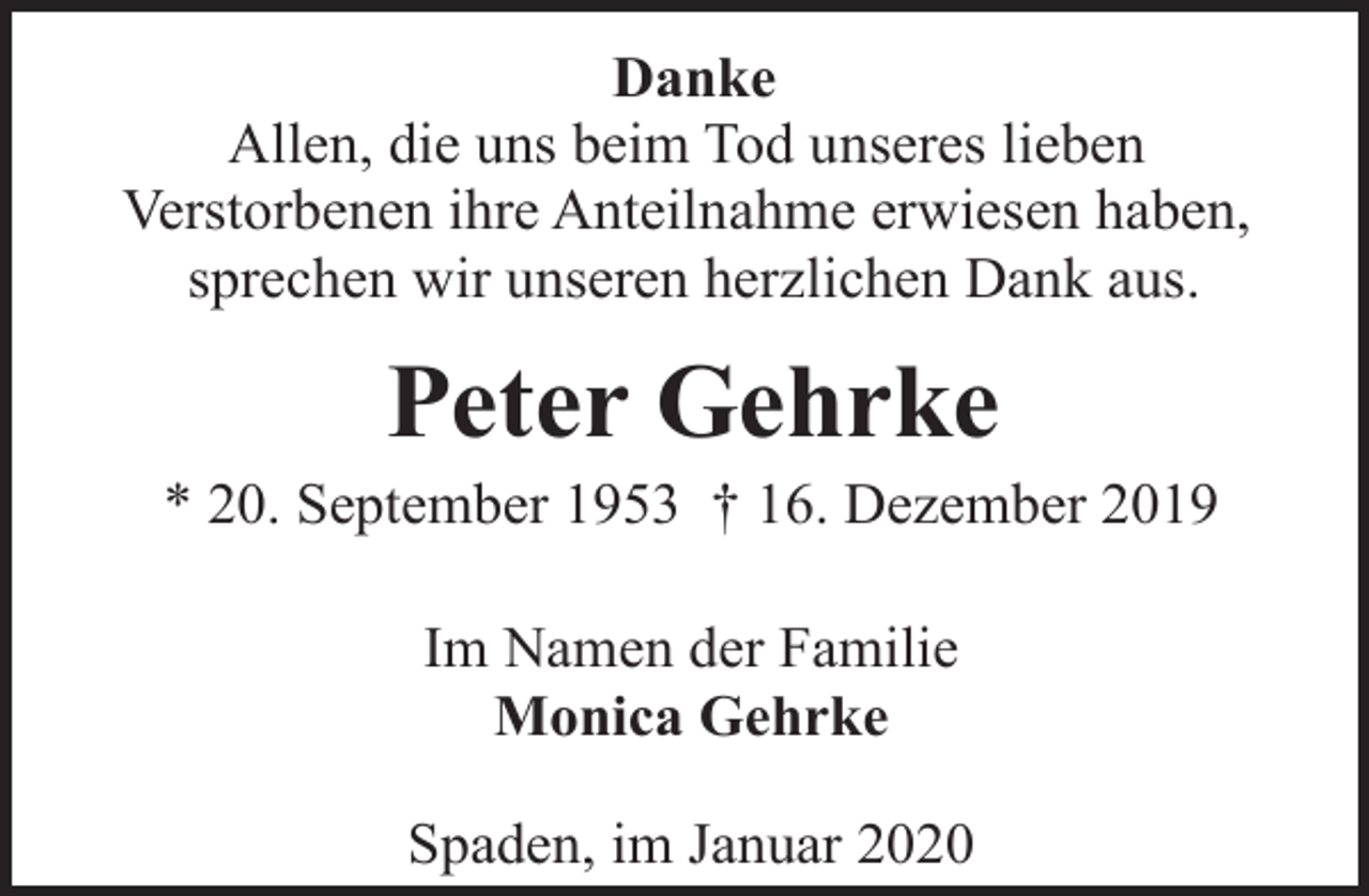 <p>Danke<br />Allen, die uns beim Tod unseres lieben<br />Verstorbenen ihre Anteilnahme erwiesen haben,<br />sprechen wir unseren herzlichen Dank aus.</p><p>Peter Gehrke</p><p>* 20. September 1953 † 16. Dezember 2019<br />Im Namen der Familie<br />Monica Gehrke<br />Spaden, im Januar 2020</p>